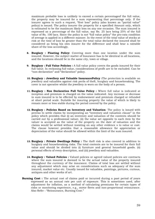 59
maximum probable loss is unlikely to exceed a certain percentageof the full value,
the property may be insured for a sum representing that percentage only. If the
insurer agrees to such a request, “first loss” policy (also known as “partial value”
policy) is issued. The policy insurer the property for a specified Amount only, which
is estimated to be the maximum likely loss on any one occasion. The sum insured is
expressed as a percentage of the full value, say Rs. 25 lacs being 25% of the full
value of Rs. 100 lacs. Since the policy is not “full value policy” the pro-rata condition
of average is applied in a different manner. In the event of the total value of stocks at
risk at the time of loss be greater than the total value declared the insured shall be
considered as being his own insurer for the difference and shall bear a rateable
share of the loss accordingly.
8. Burglary : Floating Policy: Covering more than one location under the sum
insured. However, the subject matter of Insurance has to be identical in all locations,
and the locations should be in the same city, town or village.
9. Burglary : Full Value Policies : A full value policy covers the goods insured for their
full value. In reckoning full value, considerations of profit are to be excluded. Can be
“non-declaration” and “declaration” policy.
10. Burglary : Jewellery and Valuable InsurancePolicy :The protection is available on
jewellery and valuables against risk perils of theft, burglary and housebreaking. The
cover is not operative whilst the jewellery is worn on the body of a person.
11. Burglary : Non Declaration Full Value Policy : Where full value is indicated at
inception and premium is charged on the value indicated. Any increase or decrease
in sum insured is to be effected by endorsement and premium charged or refunded
at short period scale. Suitable for insuring property the value of which is likely to
remain more or less stable during the period covered by the policy.
12. Burglary : Policies Based on Inventory and Valuation: The policy is issued with
proviso to settle claims by incorporating an “inventory and valuation clause” in the
policy which provides that (i) an inventory and valuation of the contents should be
carried out by a professional valuer, (ii) the value set opposite to each item by the
valuer is accepted as the value of the property on the date of valuation and the
claims would be settled without insisting on any other evidence s to value or cost.
The clause however provides that a reasonable allowance for appreciation or
depreciation of the value should be allowed within the limit of the sum insured.
13. Burglary : Private Dwellings Policy : The theft risk is also covered in addition to
burglary and housebreaking risks. The total contents are to be insured for their full
value and should be divided into (i) furniture and general household goods. (ii)
personal effects of every description, and (iii) jewellery and valuables.
14. Burglary : Valued Policies : Valued policies or agreed valued policies are contracts
where the sum insured is deemed to be the actual value of the property insured
throughout the currency of the insurance. Claims of total loss are settled without
any adjustment which may arise on considerations such as adequacy of the sum
insured, market value etc. Usually issued for valuables, paintings, pictures, curious,
antiques and other works of art.
Burning Cost : The actual cost of claims paid or incurred during a past period of years
expressed as an annual rate per unit of exposure. This is sometimes used, after
adjustment for inflation, as a method of calculating premiums for certain types of
risks or monitoring experience, e.g., motor fleets and non-proportional reinsurance.
Also Refer : “Reinsurance, Burning Cost.”
 