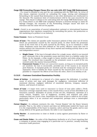 69
Cargo ISM Forwarding Charges Clause (For use only with JCC Cargo ISM Endorsement)
: If a vessel is detailed at any port for not complying with the ISM Code, by virtue of
this clause, expenses incurred on unloading the cargo, storing and subsequent
forwarding to the named final destination or any other destination are reimbursed to
the Assured. The maximum limit of reimbursement will be the sum insured for the
voyage. This clause is always to be used along with the Cargo ISM Endorsement only.
If a vessel which is not ISM Code compliant declares a General Average or claim for
Salvage Charges, the inclusion of the Forwarding Charges clause will have no
relevance and the claim will not be payable.
Cartel : Cartel is an association of several independent national or international business
organizations that regulates competition by controlling the prices, the production or
the marketing of a product or an industry.
Causa Causans : Same as Proximate Cause
Cause of Loss : The claims are payable under Insurance policies if they arise out of events
which are proximately caused by the insured perils. In other words the proximate
cause of the event has to be peril covered by the Policy, so as to constitute a valid
claim. Proximate cause has been defined as "the active, efficient cause that sets in
motion without the intervention of any force started and working actively from a new
and independent source".
 Single Cause : If the loss is brought about by a single cause, which is an insured
peril, obviously this is the proximate cause and thus there is a liability under the
Policy. As for example, a ship caught in heavy weather and sinks along with the
cargo. The resultant loss is payable as the proximate cause is a peril of the sea
covered under the marine InsurancePolicy.
 Concurrent Causes :If there are concurrent causes, as long as no excepted perils
are involved, the loss is recoverable, provided one of the causes is an insured
peril However, if excepted perils are involved and the consequent losses can be
separated, there is liability for those caused by the insured peril. but if it is not
possible to s separate the effects of one from the other, there is no liability at all.
C.C.E.F. : Customer Centralized Examination Facility.
Cause of Action : A statement in a lawsuit of a claim against the defendant. A multiple
cause of action suit may seek damages for negligence, intentional infliction of
emotional distress, negligent infliction of emotional distress, trespass, assault,
battery, and breach of contract.
Cause of Loss : A major term used in insurance is Cause of Loss (also called a Peril).
Insurance coverage responds when a loss results from a cause of loss identified in an
insurance contract. Examples of causes of loss are fire, windstorm, operation of a
motor vehicle, burglary, acts of negligence, accident and sickness and other
conditions that can cause a loss. Sometimes the cause of loss is called an Act of God,
particularly when it is an unusual and unexpected, perhaps even a catastrophic
happening.
Caveat Emptor : In ordinary contracts the rule, "Caveat Emptor" (let the Buyer beware)
prevails. That is, the seller is honest and does not deliberately misled the buyer and
it is the responsibility of the buyer to examine, select and buy the goods; and in case
of any defects of the goods purchased, the seller is not responsible.
Cavity Barrier : A construction to close or divide a cavity against penetration by flame or
smoke.
Cease and Desist Order : An order of the Regulatory Authority or of a Court requiring that
a company or person stop engaging in a particular act or practice, usually involving
insurance trade practices.
 