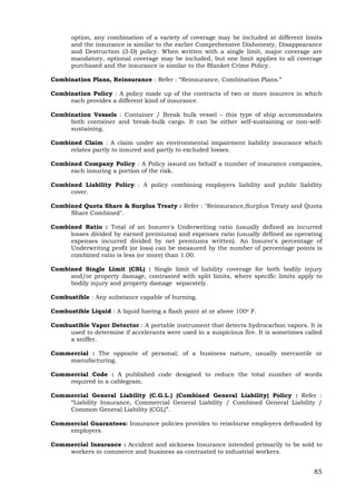85
option, any combination of a variety of coverage may be included at different limits
and the insurance is similar to the earlier Comprehensive Dishonesty, Disappearance
and Destruction (3-D) policy. When written with a single limit, major coverage are
mandatory, optional coverage may be included, but one limit applies to all coverage
purchased and the insurance is similar to the Blanket Crime Policy.
Combination Plans, Reinsurance : Refer : “Reinsurance, Combination Plans.”
Combination Policy : A policy made up of the contracts of two or more insurers in which
each provides a different kind of insurance.
Combination Vessels : Container / Break bulk vessel – this type of ship accommodates
both container and break-bulk cargo. It can be either self-sustaining or non-self-
sustaining.
Combined Claim : A claim under an environmental impairment liability insurance which
relates partly to insured and partly to excluded losses.
Combined Company Policy : A Policy issued on behalf a number of insurance companies,
each insuring a portion of the risk.
Combined Liability Policy : A policy combining employers liability and public liability
cover.
Combined Quota Share & Surplus Treaty : Refer : "Reinsurance,Surplus Treaty and Quota
Share Combined".
Combined Ratio : Total of an Insurer's Underwriting ratio (usually defined as incurred
losses divided by earned premiums) and expenses ratio (usually defined as operating
expenses incurred divided by net premiums written). An Insurer's percentage of
Underwriting profit (or loss) can be measured by the number of percentage points is
combined ratio is less (or more) than 1.00.
Combined Single Limit (CSL) : Single limit of liability coverage for both bodily injury
and/or property damage, contrasted with split limits, where specific limits apply to
bodily injury and property damage separately.
Combustible : Any substance capable of burning.
Combustible Liquid : A liquid having a flash point at or above 100o F.
Combustible Vapor Detector : A portable instrument that detects hydrocarbon vapors. It is
used to determine if accelerants were used in a suspicious fire. It is sometimes called
a sniffer.
Commercial : The opposite of personal; of a business nature, usually mercantile or
manufacturing.
Commercial Code : A published code designed to reduce the total number of words
required in a cablegram.
Commercial General Liability (C.G.L.) (Combined General Liability) Policy : Refer :
“Liability Insurance, Commercial General Liability / Combined General Liability /
Common General Liability (CGL)”.
Commercial Guarantees: Insurance policies provides to reimburse employers defrauded by
employers.
Commercial Insurance : Accident and sickness Insurance intended primarily to be sold to
workers in commerce and business as contrasted to industrial workers.
 