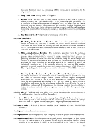 97
taken on financial lease, the ownership of the containers is transferred to the
ship-owners.
b. Long Term Lease usually for 03 to 05 years.
c. Master Lease : In this case one ship-owner concludes a deal with a container
leasing Company for a period of usually 01 or 02 year whereby he guarantees that
a minimum number of containers will always be under his lease from the leasing
Company and as against this guarantee, the container leasing Company also
assures the ship-owner that a minimum number of empties will be made available
to the ship-owner at the various ports as agreed upon between the two contracting
parties.
d. Trip Lease or Short Term Lease for one voyage of one trip.
Container Terminal :
a. Marshaling Yards, Container Terminal : The rear portion of the ship's area is
known as marshaling yard and is used to pre-stack a limited number of export
containers as buffer stock for loading and also to pre-stack limited number of
import containers after being discharged from vessels and prior to their removal to
container stacking yard.
b. Ship Areas, Container Terminal : This comprise a quay line where the container
vessels are berthed. Usually modern container terminals are provided with
gantries which are heavy cranes required to handle containers. These gantries are
generally mounted on rails and move to and from along the entire length and
breadth of the container vessels. The gantries are usually fitted with automatic
spreader for faster handling of container which is not possible of the if the
individual containers are to be manually slung to the gantries. The modern
container terminals usually have gantries with carrying capacity of 35-50 meters.
The output of a gantry in a modern terminal is estimated at 20/25 TEUs per hour.
c. Stacking Yard or Container Yard, Container Terminal : This is the area where
the import containers are transferred from marshaling yard and stored until they
are taken to container freight station, inland container depots, consignee's
warehouses, etc. Similarly, this is the area where export containers are brought
from the ship operators warehouses, ICD, CFS, etc. prior to being moved to
marshaling yard./quay line for being loaded on board a vessel. Usually the yard is
divided into various sub-divisions meant for stacking empties, export containers,
import containers and quite often, a separate yard is provided for separate ship-
owners.
Content Rate : A Fire Insurance term which refers to the Insurance rate on the contents of
the building rather than the building themselves.
Contestable Clause : A provision in an insurance policy setting forth the conditions under
which or the period of time during which the insurer may contest or void the policy.
After that time has lapsed, normally two years, the policy cannot be contested.
Continental Scale : A scale of benefits payable under personal accident and sickness
Insurance.
Contingency : An unforeseen occurrence :
Contingency fund : Monies put aside by a Company in order to pay for unexpected losses.
Contingency Insurance (i) Insurance against relatively remote possibilities e.g., loss arising
through the reappearance of a missing beneficiary or secondary liability arising
because a person primarily liable is not indemnified by an insurer. (ii) Marine
 