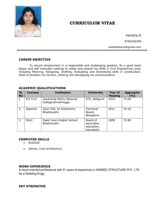 CURRICULUM VITAE
Vanitha.D
8792246306
vanithadvani@gmail.com
CAREER OBJECTIVE
To secure employment in a responsible and challenging position, As a good team
player and self motivator seeking to utilize and extend my skills in Civil Engineering cycle,
including Planning, Designing, Drafting, Evaluating and Overseeing skills in construction.
Seek to broaden my horizon, utilizing and developing my communication.
ACADEMIC QUALIFICATIONS
SL
No
Courses Institution University Year of
Passing
Aggregate
(%)
1 B.E Civil Jawaharlal Nehru National
College,Shivamogga.
VTU, Belgaum 2014 73.00
2 Diploma Govt VISL SJ Polytechnic
Bhadravathi.
Technical
Board,
Bengaluru
2011 74.35
3 SSLC Paper town English School
Bhadravathi.
Board of
secondary
education,
Karnataka
2008 72.80
COMPUTER SKILLS
• AutoCad’
• 3dmax, rivet architecture.
WORK EXPERIENCE
A result oriented professional with 01 years of experience in AARBEE STRUCTURE PVT. LTD.
As a Detailing Engg.
KEY STRENGTHS
 
