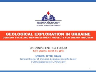 UKRAINIAN ENERGY FORUM
Kyiv. Ukraine, March 3-5, 2015
SPEAKER: PETRO GOLUB,
General Director of Ukrainian Geological Scientific Center
(‘Ukrnaukageotcenter), Poltava city
GEOLOGICAL EXPLORATION IN UKRAINE
CURRENT STATE AND NEW INVESTMENT PROJECTS FOR ENERGY INDUSTRY
1
 