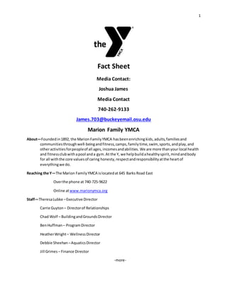 1
Fact Sheet
Media Contact:
Joshua James
Media Contact
740-262-9133
James.703@buckeyemail.osu.edu
Marion Family YMCA
About—Foundedin1892, the Marion FamilyYMCA hasbeenenriching kids,adults,familiesand
communitiesthroughwell-beingandfitness,camps,familytime,swim, sports,andplay,and
otheractivitiesforpeopleof all ages,incomesandabilities. We are more thanyour local health
and fitnessclubwithapool anda gym.At the Y, we helpbuildahealthyspirit,mindandbody
for all withthe core valuesof caring honesty,respectandresponsibilityatthe heartof
everythingwe do.
Reaching the Y—The Marion FamilyYMCA islocatedat 645 Barks Road East
Overthe phone at 740-725-9622
Online atwww.marionymca.org
Staff—TheresaLubke –Executive Director
Carrie Guyton – Directorof Relationships
Chad Wolf – BuildingandGroundsDirector
BenHuffman – ProgramDirector
HeatherWright– WellnessDirector
Debbie Sheehan –AquaticsDirector
Jill Grimes – Finance Director
-more-
 