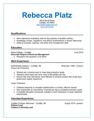 Rebecca Platz660 East 40 Road
Cadillac, MI 49601
Becca660.rp@gmail.com
(231) 577-8740
Qualifications
 Have experience evaluating data for the purposes of problem solving
 Knowledge of rules, regulations and ethical considerations in Human Resources
 Ability to prioritize, organize, and utilize time management skills
Education
Baker College – Cadillac June 2016
Associate Degree of Business Management
 President’s list recipient ( 3.75 GPA)
Work Experience
AAR Mobility Systems – Cadillac, MI November 1998 – Present
Press Line Production
 Worked with a diverse team to meet daily production goals
 Attached sheet metal with drive rivets to 98 palettes per day
 Insured that work instructions were followed to produce product that would pass
government quality inspections
Layup Production
 Followed blueprints to complete detailed work in a timely, efficient manner
 Was responsible for assembling 14 panels per day to complete production goals
 Completed all quality procedures included in work instructions to pass inspection
requirements
VolunteerExperience
Cadillac Christian Reformed – Cadillac, MI August 2014 - present
Kitchen Lead
Children’s Worship Lead
 