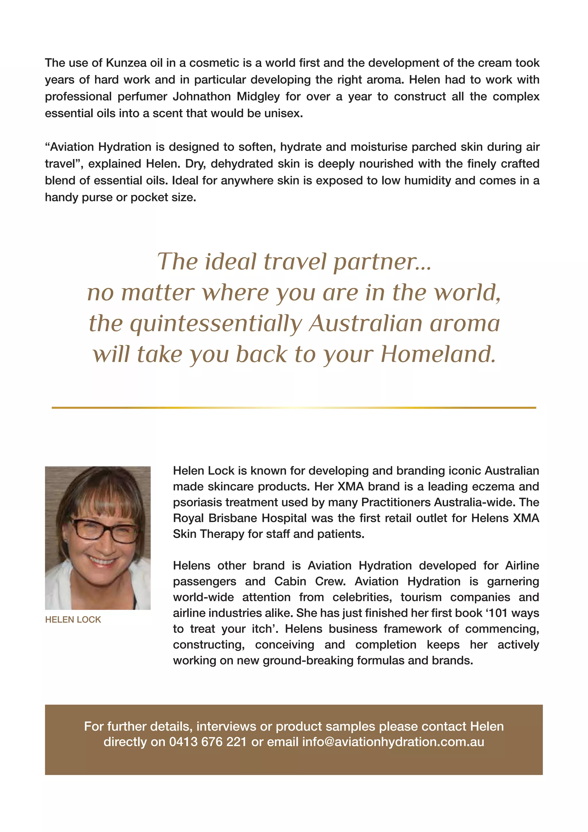 Helen Lock is known for developing and branding iconic Australian
made skincare products. Her XMA brand is a leading eczema and
psoriasis treatment used by many Practitioners Australia-wide. The
Royal Brisbane Hospital was the first retail outlet for Helens XMA
Skin Therapy for staff and patients.
Helens other brand is Aviation Hydration developed for Airline
passengers and Cabin Crew. Aviation Hydration is garnering
world-wide attention from celebrities, tourism companies and
airline industries alike. She has just finished her first book ‘101 ways
to treat your itch’. Helens business framework of commencing,
constructing, conceiving and completion keeps her actively
working on new ground-breaking formulas and brands.
HELEN LOCK
For further details, interviews or product samples please contact Helen
directly on 0413 676 221 or email info@aviationhydration.com.au
The ideal travel partner...
no matter where you are in the world,
the quintessentially Australian aroma
will take you back to your Homeland.
The use of Kunzea oil in a cosmetic is a world first and the development of the cream took
years of hard work and in particular developing the right aroma. Helen had to work with
professional perfumer Johnathon Midgley for over a year to construct all the complex
essential oils into a scent that would be unisex.
“Aviation Hydration is designed to soften, hydrate and moisturise parched skin during air
travel”, explained Helen. Dry, dehydrated skin is deeply nourished with the finely crafted
blend of essential oils. Ideal for anywhere skin is exposed to low humidity and comes in a
handy purse or pocket size.
 
