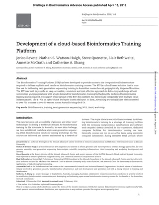 Development of a cloud-based Bioinformatics Training
Platform
Jerico Revote, Nathan S. Watson-Haigh, Steve Quenette, Blair Bethwaite,
Annette McGrath and Catherine A. Shang
Corresponding author. Catherine A. Shang, Bioplatforms Australia, Sydney, 2109, Australia. E-mail: catherine.a.shang@gmail.com
Abstract
The Bioinformatics Training Platform (BTP) has been developed to provide access to the computational infrastructure
required to deliver sophisticated hands-on bioinformatics training courses. The BTP is a cloud-based solution that is in ac-
tive use for delivering next-generation sequencing training to Australian researchers at geographically dispersed locations.
The BTP was built to provide an easy, accessible, consistent and cost-effective approach to delivering workshops at host
universities and organizations with a high demand for bioinformatics training but lacking the dedicated bioinformatics
training suites required. To support broad uptake of the BTP, the platform has been made compatible with multiple cloud
infrastructures. The BTP is an open-source and open-access resource. To date, 20 training workshops have been delivered
to over 700 trainees at over 10 venues across Australia using the BTP.
Key words: bioinformatics; training; next-generation sequencing; NGS; cloud; workshop
Introduction
The rapid advance and accessibility of genomic and other ‘omic’
technologies is driving a worldwide demand for bioinformatics
training for life scientists. In Australia, to meet this challenge,
we have established roadshow-style next-generation sequenc-
ing (NGS) bioinformatics hands-on training workshops [1]. The
courses are delivered and content maintained by a network of
trainers. The major obstacle we initially encountered in deliver-
ing bioinformatics training is a shortage of training facilities
with the necessary computational specifications and software
tools required already installed. In our experience, dedicated
computer facilities for bioinformatics training are rare.
Generally, courses are run on an ad hoc basis, using university
computer laboratories during semester break periods where
Jerico Revote is a software developer at the Monash eResearch Centre involved in research collaborations and R@CMon—the Research Cloud at Monash
University.
Nathan S.Watson-Haigh is a bioinformatician with expertise and interest in wheat genomics and transcriptomics, systems biology approaches, de novo
genome assembly, next-generation sequencing data analysis, scientific computing infrastructure, cloud computing and workshop development and
delivery.
Steve Quenette is the deputy director of the Monash eResearch Centre and project sponsor of the NeCTAR Research Cloud node at Monash University,
with expertise in research platforms and productivity, and a research interest in computational science.
Blair Bethwaite is a Senior High Performance Computing (HPC) Consultant at the Monash Consultant at the Monash eResearch Centre, and he is the tech-
nical architect and lead for R@CMon—the Research Cloud at Monash University and a node of the NeCTAR Research Cloud. He has interest in the scientific
applications of high-throughput computing.
Annette McGrath is the Bioinformatics Core Leader at the Commonwealth Scientific and Industrial Research Organisation. She leads a team of bioinforma-
ticians involved in genomics research, bioinformatics infrastructure and tool development and provision and with a strong interest in training and
development.
Catherine A. Shang is a project manager at Bioplatforms Australia, managing Australian collaborative research consortiums. Catherine is actively involved
in establishing bioinformatics communities and developing and delivering open-access bioinformatics training courses for the benefit of the Australian
research community.
Submitted: 12 November 2015; Received (in revised form): 25 February 2016
VC The Author 2016. Published by Oxford University Press.
This is an Open Access article distributed under the terms of the Creative Commons Attribution License (http://creativecommons.org/licenses/by/4.0/),
which permits unrestricted reuse, distribution, and reproduction in any medium, provided the original work is properly cited.
1
Briefings in Bioinformatics, 2016, 1–8
doi: 10.1093/bib/bbw032
Paper
Briefings in Bioinformatics Advance Access published April 15, 2016
byguestonAugust1,2016http://bib.oxfordjournals.org/Downloadedfrom
 