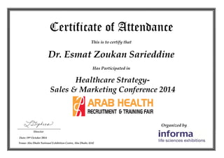 Organized by
Certificate of Attendance
This is to certify that
Has Participated in
Director
Dr. Esmat Zoukan Sarieddine
Date: 19th October 2014
Venue: Abu Dhabi National Exhibition Centre, Abu Dhabi, UAE
Healthcare Strategy-
Sales & Marketing Conference 2014
 
