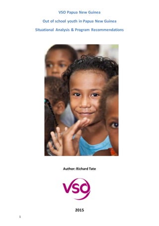 1
VSO Papua New Guinea
Out of school youth in Papua New Guinea
Situational Analysis & Program Recommendations
Author: Richard Tate
2015
 