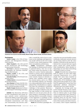 56 communications of the acm | August 2010 | vol. 53 | no. 8
practice
Photographsbytomupton
Participants
Simon Crosby is the CTO of Virtu-
alization and Management Division,
Citrix Systems.
Oliver Tavakoli is the CTO and VP
of SLT Architecture and Technology
Group, Juniper Networks.
Lin Nease is director of Emerging
Technologies for ProCurve Network-
ing, Hewlett-Packard.
Martin Casado is VP, CTO, and
founder of Nicira, Inc.
Surendra Reddy is VP of Cloud Com-
puting, Yahoo!
Charles Beeler is General Partner of
El Dorado Ventures.
Steve Bourne is Chair of ACM’s Pro-
fessions Board; CTO of El Dorado Ven-
tures; and past president of ACM.
Mache Creeger (Moderator) is Princi-
pal of Emergent Technology Associates.
Creeger: Our discussion will focus
on how virtualization and clouds im-
pact network service architectures,
both in the ability to move legacy appli-
cations to more flexible and efficient
virtualized environments and what
new functionality may become avail-
able. I would like each of you to com-
ment on the challenges and opportuni-
ties people will face in the next couple
of years as the world progresses with
these new platform architectures.
Crosby: Virtualization challenges
the binding of infrastructural services
to physical devices. One can no lon-
ger reason about the presence or the
utility of a service function physically
bound to a device and its relationship
to a specific workload. Workloads now
move around, based on demand, re-
sponse time, available service capac-
ity, resource prices, and so on. While
the networking industry was founded
on a value proposition tied to a specific
physical box, virtualization as a separa-
tion layer has introduced a profound
challenge to that premise. Moreover,
given the progress of Moore’s Law and
the large number of VMs (virtual ma-
chines) we can run per server, the im-
plicit change to networking is that the
last-hop switch is necessarily a feature
of the hypervisor or hardware of the
server and not a traditional hardware
switch in the physical network.
Nease: We’ve broken a paradigm. Be-
cause the core can now handle so many
workloads, dedicated network devices
are not being asked to solve the same
problem. Networks in the past have re-
inforced the concept that user equals
device, equals port, equals location.
With virtualization, those identity re-
lationships are now dead. Networking
will need to evolve as a result.
Casado: Networks have always been
built in support of some other high-
er-priority requirements. As a result
people have never been required to
produce good stand-alone network
architectures. If I’m building an oper-
ating system that people use as a plat-
form for applications, I must have nice
application platform abstractions.
Networks have never had to do that.
Originally, the leverage point was
in the network because it was central.
Because of this, networks have always
been an obvious place to put things
such as configuration state. Now the le-
verage point is at the edge because the
semantics there are very rich. I know
where a VM is, I know who’s on it, and I
know when it joins and when it leaves.
As a result, I don’t require traditional
Clockwise from top left: Surendra Reddy, Mache Creeger, Martin Casado, and Charles Beeler.
 