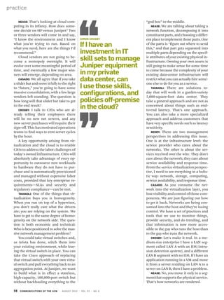 58 communications of the acm | August 2010 | vol. 53 | no. 8
practice
Nease: That’s looking at cloud com-
puting in its infancy. How does some-
one decide on HP versus Juniper? Two
or three vendors will come in and say,
“I know the environment and I know
what you’re trying to run. Based on
what you need, here are the things I’d
recommend.”
Cloud vendors are not going to be-
come a monopoly overnight. It will
evolve over some meaningful period of
time, and eventually a few major win-
ners will emerge, depending on area.
Casado: We all agree that if you take
a slider bar and move it fully to the right
to “future,” you’re going to have some
massive consolidation, with a few large
vendors left standing. The question is
how long will that slider bar take to get
to the end result?
Crosby: I talk to CIOs who are al-
ready telling their employees there
will be no new net servers, and any
new server purchases will require their
sign-off. This has motivated operations
teams to find ways to rent server cycles
by the hour.
A key opportunity arising from vir-
tualization and the cloud is to enable
CIOs to address the labor challenges of
today’s owned infrastructure. CIOs will
absolutely take advantage of every op-
portunity to outsource new workloads
to hardware they do not have to pur-
chase and is automatically provisioned
and managed without expensive labor
costs, provided that key enterprise re-
quirements—SLAs and security and
regulatory compliance—can be met.
Tavakoli: One of the things that vir-
tualization buys you is homogeneity.
When you run on top of a hypervisor,
you don’t really care what the drivers
are; you are relying on the system. We
have to get to the same degree of homo-
geneity on the network side. The ques-
tion is both economic and technical:
Who is best positioned to solve the mas-
sive network management problem?
You could take virtual switches and,
as Arista has done, stitch them into
your existing environment, while leav-
ing the virtual switch in place. You can
take the Cisco approach of replacing
that virtual switch with your own virtu-
al switch and pull everything back to an
aggregation point. At Juniper, we want
to build what is in effect a stateless,
high-capacity, 100,000-port switch but
without backhauling everything to the
“god box” in the middle.
Nease: We are talking about taking a
network function, decomposing it into
constituentparts,andchoosingadiffer-
entplacetoimplementthoseparts.One
of the parts is “figure out where to send
this,” and that part gets separated into
multiple parts depending on the specif-
ic attributes of your existing physical in-
frastructure. Owning your own assets is
still going to make sense for some time
to come because the complexity of your
existing data-center infrastructure will
restrict what you can actually hire some-
one else to do for you as a service.
Tavakoli: There are solutions to-
day that will work in a garden-variety
5,000-square-foot data center. They
take a general approach and are not as
concerned about things such as end-
to-end latency. That’s one approach.
You can also take a more specialized
approach and address customers that
have very specific needs such as latency
sensitivity.
Reddy: There are two management
perspectives in addressing this issue.
One is at the infrastructure level: the
service provider who cares about the
networks. The other is about the ser-
vices received over the wire. They don’t
care about the network; they care about
service availability and response time.
From the service virtualization perspec-
tive, I need to see everything in a holis-
tic way: network, storage, computing,
service availability, and response time.
Casado: As you consume the net-
work into the virtualization layer, you
lose visibility and control of those com-
ponents. We are just figuring out how
to get it back. Networks are being con-
sumed into the host and they’re losing
control. We have a set of practices and
tools that we use to monitor things,
provide security, and do trending, and
that information is now more acces-
sible to the guy who runs the host than
to the guy who runs the network.
Crosby: Let’s make it real. In a me-
dium-size enterprise I have a LAN seg-
ment called LAN A with an IDS (intru-
sion detection system), and a different
LAN B segment with no IDS. If I have an
application running in a VM and move
it from a server residing on LAN A to a
server on LAN B, then I have a problem.
Nease: No, you move it only to a seg-
ment that supports the physical service.
That’s how networks are rendered.
Simon Crosby
If I have an
investment in IT
skill sets to manage
Juniper equipment
in my private
data center, can
I use those skills,
configurations, and
policies off-premise
in the cloud?
 
