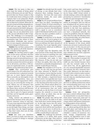 practice
august 2010 | vol. 53 | no. 8 | communications of the acm 59
Crosby: The key point is that you
don’t have the luxury of being asked
when a VM moves; you are told. The ar-
gument that Lin (Nease) makes is that
we would never move a thing to a LAN
segment that is not protected. People
usually don’t understand the infrastruc-
ture at that level of detail. When the IT
guyseesaloadnotbeingadequatelyser-
viced and sees spare capacity, the ser-
vice gets moved so the load is adequate-
ly resourced. End of story: it will move to
the edge. You are not asked if the move
is OK, you are told about it after it hap-
pens. The challenge is to incorporate
the constraints that Lin mentions in the
automation logic that relates to how/
when/where workloads may execute.
This in turn requires substantial man-
agement change in IT processes.
Tavakoli: You can have a proxy at the
edge that speaks to all of the function-
ality available in that segment.
Crosby: The last-hop switch is right
there on the server, and that’s the best
place to have all of those functions.
Moving current in-network functions to
the edge (such as, onto the server) gives
us a way to ensure that services are pres-
ent on all servers, and when a VM exe-
cutes on a particular server, its specific
policies can be enforced on that server.
Casado: This conversation gets
much clearer if we all realize there are
two networks here: a physical network
and one or more logical networks.
These networks are decoupled. If you
do service interposition, then you
have to do it at the logical level. Other-
wise you are servicing the wrong net-
work. Where you can interpose into
a logical network, at some point in
the future these services will become
distributed. When they become a ser-
vice, they’re part of a logical network
and they can be logically sized, parti-
tioned, and so on.
Today, services are tethered to a
physical box because of the sales cycle,
because someone comes in and says,
“I’ve got a very expensive box and I need
to have high margins to exist.” As soon
as you decouple these things, you have
to put them into the logical topology
or they don’t work. Once you do that,
you’re untethered.
Nease: But once you distribute
them, you have to make sure that you
haven’t created 25 things to manage
instead of one.
hop switch and how they participate
in the value chain. Cisco, for example,
via its Nexus 1000V virtual switch, is
already staking a claim at the edge and
protecting its customers’ investments
in skill sets and management tools.
Beeler: If I manage the network
within an enterprise and I’m told we
just virtualized all our servers and are
going to be moving VMs around the
network to the best host platforms,
then as network manager, since I do
not have a virtualized network, this
causes me problems. How do I address
that? How do I take the IDS that I have
on my network today, not of the future,
and address this problem?
Casado: You either take advantage
of the dynamics of the cloud, which
means you can move it and you do scale
out, or you don’t. In this case you can’t
do these VM moves without breaking
the IDS. The technology simply dic-
tates whether you can have a dynamic
infrastructure or not.
Reddy: My server utilization is less
than 10%. That number is not just CPU
utilization—memory and I/O band-
width are also limited because there
are only two network cards on the
each server box. All my applications
are very network-bandwidth intensive
and saturate the NICs (network inter-
face cards). Moreover, we also make a
lot of I/O calls to disk to cache content.
Though I have eight cores on a box, I
can use only one, and that leaves seven
cores unutilized.
Nease: It seems like you would ben-
efit from an affinity architecture where
the communicating peers were in the
same socket, but that sometimes re-
quires gutting the existing architecture
to pull off.
Tavakoli: From our perspective,
you want a switch without those affin-
ity characteristics so you don’t have to
worry about “same rack, same row” to
achieve latency targets. You really want
a huge switch with latency characteris-
tics independent of row and rack.
Reddy: It is more of a scheduling is-
sue. It’s about getting all the data into
the right place and making best use
of the available resources. We need to
schedule a variety of resources: net-
work, storage, computational, and
memory. No algorithms exist to opti-
mally schedule these media to maxi-
mize utilization.
Casado: You already have the model
of slicing, so you already have virtu-
alization; thus, nothing changes in
complexity. You have the exact same
complexity model, the exact same
management model.
Nease: No, if I can get problems from
more than one place, something has
changed. Think of virtual switching as
adistributedpolicyenforcementpoint.
It is not true, however, that distributed
stuff is equal in cost to centralized
stuff. If distributed stuff involves more
than one way that a problem could oc-
cur, then it will cost more.
Casado: It would have to be distrib-
uted on the box. If you’re going to in-
ject it to one or more logical topologies,
then you will have the same amount of
complexity. You’ve got logically isolat-
ed components, which are in different
default domains.
If people want the dynamics and
cost structure of the cloud, they should
either not invest in anything now and
wait a little while; or invest in a scale-
out commodity and make it look
like Amazon. If they do not take one
of these two paths, then they will be
locked into a vertically integrated stack
and the world will pass them by.
Crosby: The mandate to IT is to vir-
tualize. It’s the only way you get back
the value inherent in Moore’s Law.
You’re buying a server that has incred-
ible capacity—about 120 VMs per serv-
er—that includes a hypervisor-based
virtual switch. You typically have more
than one server, and that virtual switch
is the last-hop point that touches your
packets. The virtual switch allows sys-
tems administrators to be in charge
of an environment that can move
workloads on the fly from A to B and
requires the network to ensure that
packets show up where they can be
consumed by the right VMs.
Nease: The people who will be left
out in the cold are the folks in IT who
have built their careers tuning switch-
es. As the edge moves into the server
where enforcement is significantly
improved, there will be new interfaces
that we’ve not yet seen. It will not be a
world of discover, learn, and snoop; it
will be a world of know and cause.
Crosby: The challenge for network-
ing vendors is to define their point
of presence at the edge. They need to
show what they are doing on that last-
 