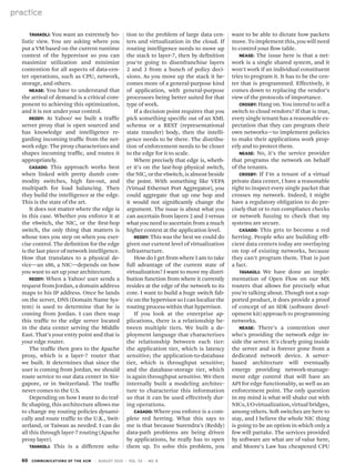 60 communications of the acm | August 2010 | vol. 53 | no. 8
practice
Tavakoli: You want an extremely ho-
listic view. You are asking where you
put a VM based on the current runtime
context of the hypervisor so you can
maximize utilization and minimize
contention for all aspects of data-cen-
ter operations, such as CPU, network,
storage, and others.
Nease: You have to understand that
the arrival of demand is a critical com-
ponent to achieving this optimization,
and it is not under your control.
Reddy: At Yahoo! we built a traffic
server proxy that is open sourced and
has knowledge and intelligence re-
garding incoming traffic from the net-
work edge. The proxy characterizes and
shapes incoming traffic, and routes it
appropriately.
Casado: This approach works best
when linked with pretty dumb com-
modity switches, high fan-out, and
multipath for load balancing. Then
they build the intelligence at the edge.
This is the state of the art.
It does not matter where the edge is
in this case. Whether you enforce it at
the vSwitch, the NIC, or the first-hop
switch, the only thing that matters is
whose toes you step on when you exer-
cise control. The definition for the edge
is the last piece of network intelligence.
How that translates to a physical de-
vice—an x86, a NIC—depends on how
you want to set up your architecture.
Reddy: When a Yahoo! user sends a
request from Jordan, a domain address
maps to his IP address. Once he lands
on the server, DNS (Domain Name Sys-
tem) is used to determine that he is
coming from Jordan. I can then map
this traffic to the edge server located
in the data center serving the Middle
East. That’s your entry point and that is
your edge router.
The traffic then goes to the Apache
proxy, which is a layer-7 router that
we built. It determines that since the
user is coming from Jordan, we should
route service to our data center in Sin-
gapore, or in Switzerland. The traffic
never comes to the U.S.
Depending on how I want to do traf-
fic shaping, this architecture allows me
to change my routing policies dynami-
cally and route traffic to the U.K., Swit-
zerland, or Taiwan as needed. I can do
all this through layer-7 routing (Apache
proxy layer).
Tavakoli: This is a different solu-
want to be able to dictate how packets
move. To implement this, you will need
to control your flow table.
Nease: The issue here is that a net-
work is a single shared system, and it
won’t work if an individual constituent
tries to program it. It has to be the cen-
ter that is programmed. Effectively, it
comes down to replacing the vendor’s
view of the protocols of importance.
Crosby: Hang on. You intend to sell a
switch to cloud vendors? If that is true,
every single tenant has a reasonable ex-
pectation that they can program their
own networks—to implement policies
to make their applications work prop-
erly and to protect them.
Nease: No, it’s the service provider
that programs the network on behalf
of the tenants.
Crosby: If I’m a tenant of a virtual
private data center, I have a reasonable
right to inspect every single packet that
crosses my network. Indeed, I might
have a regulatory obligation to do pre-
cisely that or to run compliance checks
or network fuzzing to check that my
systems are secure.
Casado: This gets to become a red
herring. People who are building effi-
cient data centers today are overlaying
on top of existing networks, because
they can’t program them. That is just
a fact.
Tavakoli: We have done an imple-
mentation of Open Flow on our MX
routers that allows for precisely what
you’re talking about. Though not a sup-
ported product, it does provide a proof
of concept of an SDK (software devel-
opment kit) approach to programming
networks.
Nease: There’s a contention over
who’s providing the network edge in-
side the server. It’s clearly going inside
the server and is forever gone from a
dedicated network device. A server-
based architecture will eventually
emerge providing network-manage-
ment edge control that will have an
API for edge functionality, as well as an
enforcement point. The only question
in my mind is what will shake out with
NICs,I/Ovirtualization,virtualbridges,
among others. Soft switches are here to
stay, and I believe the whole NIC thing
is going to be an option in which only a
few will partake. The services provided
by software are what are of value here,
and Moore’s Law has cheapened CPU
tion to the problem of large data cen-
ters and virtualization in the cloud. If
routing intelligence needs to move up
the stack to layer-7, then by definition
you’re going to disenfranchise layers
2 and 3 from a bunch of policy deci-
sions. As you move up the stack it be-
comes more of a general-purpose kind
of application, with general-purpose
processors being better suited for that
type of work.
If a decision point requires that you
pick something specific out of an XML
schema or a REST (representational
state transfer) body, then the intelli-
gence needs to be there. The distribu-
tion of enforcement needs to be closer
to the edge for it to scale.
Where precisely that edge is, wheth-
er it’s on the last-hop physical switch,
the NIC, or the vSwitch, is almost beside
the point. With something like VEPA
(Virtual Ethernet Port Aggregator), you
could aggregate that up one hop and
it would not significantly change the
argument. The issue is about what you
can ascertain from layers 2 and 3 versus
what you need to ascertain from a much
higher context at the application level.
Reddy: This was the best we could do
given our current level of virtualization
infrastructure.
How do I get from where I am to take
full advantage of the current state of
virtualization? I want to move my distri-
bution function from where it currently
resides at the edge of the network to its
core. I want to build a huge switch fab-
riconthehypervisorsoIcanlocalizethe
routing process within that hypervisor.
If you look at the enterprise ap-
plications, there is a relationship be-
tween multiple tiers. We built a de-
ployment language that characterizes
the relationship between each tier:
the application tier, which is latency
sensitive; the application-to-database
tier, which is throughput sensitive;
and the database-storage tier, which
is again throughput sensitive. We then
internally built a modeling architec-
ture to characterize this information
so that it can be used effectively dur-
ing operations.
Casado: Where you enforce is a com-
plete red herring. What this says to
me is that because Surendra’s (Reddy)
data-path problems are being driven
by applications, he really has to open
them up. To solve this problem, you
 