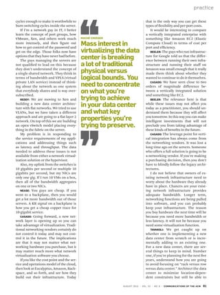 practice
august 2010 | vol. 53 | no. 8 | communications of the acm 61
cycles enough to make it worthwhile to
burn switching cycles inside the server.
If I’m a network guy in IT, I better
learn the concept of port groups, how
VMware, Xen, and others work much
more intensely, and then figure out
how to get control of the password and
get on the edge. Those folks now have
optionsthattheyhaveneverhadbefore.
The guys managing the servers are
not qualified to lead on this because
they don’t understand the concept of
a single shared network. They think in
terms of bandwidth and VPLS (virtual
private LAN service) instead of think-
ing about the network as one system
that everybody shares and is way over-
subscribed.
Reddy: We are moving to Xen and
building a new data center architec-
ture with flat networks. We tried to use
VLANs, but we have taken a different
approach and are going to a flat layer 2
network. On top of this we are building
an open vSwitch model placing every-
thing in the fabric on the server.
My problem is in responding to
the service requirements of my appli-
cations and addressing things such
as latency and throughput. The data
needed to address these issues is not
available from either a network virtual-
ization solution or the hypervisor.
Also, my uplink from the switches is
10 gigabits per second or multiple 10
gigabits per second, but my NICs are
only one gig. If I run 10 VMs on a box,
then all of the bandwidth aggregates
on one or two NICs.
Nease: You guys are cheap. If you
went to a backplane, then you would
get a lot more bandwidth out of those
servers. A KR signal on a backplane is
how you get a cheap copper trace for
10-gigabit service.
Casado: Going forward, a new net-
work layer is opening up so you can
take advantage of virtualization. Tradi-
tional networking vendors certainly do
not control it today and may not con-
trol it in the future. The implications
are that it may not matter what net-
working hardware you purchase, but it
may matter much more what network
virtualization software you choose.
If you like the cost point and the ser-
vice and operations model of the cloud,
then look at Eucalyptus, Amazon, Rack-
space, and so forth, and see how they
build out their infrastructure. Today
that is the only way you can get these
types of flexibility and per-port costs.
It would be interesting to compare
a vertically integrated enterprise with
something like Amazon EC2 (Elastic
Compute Cloud) in terms of cost per
port and efficiency.
Beeler: The guys who run infrastruc-
ture for Google told us that the differ-
ence between running their own infra-
structure and running their stuff on
Amazon was small enough that it really
made them think about whether they
wanted to continue to do it themselves.
Casado: We have seen close to two
orders of magnitude difference be-
tween a vertically integrated solution
and something like EC2.
Beeler: The relevance here is that
while these issues may not affect you
today as a practitioner, you should un-
derstand them because they will affect
you tomorrow. In this way you can make
intelligent investments that will not
preclude you from taking advantage of
these kinds of benefits in the future.
Casado: The leverage point for verti-
cal integration has always come from
the networking vendors. It was lost a
long time ago on the servers. Someone
who offers a full solution is going to be
a networking vendor. If you’re making
a purchasing decision, then you don’t
have to blindly follow the legacy archi-
tectures.
I do not believe that owners of ex-
isting network infrastructure need to
worry about the hardware they already
have in place. Chances are your exist-
ing network infrastructure provides
adequate bandwidth. Longer term,
networking functions are being pulled
into software, and you can probably
keep your infrastructure. The reason
you buy hardware the next time will be
because you need more bandwidth or
less latency. It will not be because you
need some virtualization function.
Tavakoli: We get caught up on
whether one is implementing a new
data center from scratch or is incre-
mentally adding to an existing one.
For a new data center, there are sev-
eral things to keep in mind. Number
one, if you’re planning for the next five
years, understand how you are going
to avoid focusing on “rack versus row
versus data center.” Architect the data
center to minimize location-depen-
dent constraints but still be able to
Mache Creeger
Mass interest in
virtualizing the data
center is breaking
a lot of traditional
physical versus
logical bounds. You
need to concentrate
on what you’re
trying to achieve
in your data center
and what key
properties you’re
trying to preserve.
 