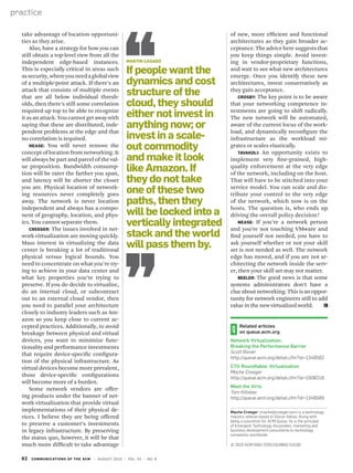 62 communications of the acm | August 2010 | vol. 53 | no. 8
practice
take advantage of location opportuni-
ties as they arise.
Also, have a strategy for how you can
still obtain a top-level view from all the
independent edge-based instances.
This is especially critical in areas such
assecurity,whereyouneedaglobalview
of a multiple-point attack. If there’s an
attack that consists of multiple events
that are all below individual thresh-
olds, then there’s still some correlation
required up top to be able to recognize
it as an attack. You cannot get away with
saying that these are distributed, inde-
pendent problems at the edge and that
no correlation is required.
Nease: You will never remove the
concept of location from networking. It
will always be part and parcel of the val-
ue proposition. Bandwidth consump-
tion will be rarer the farther you span,
and latency will be shorter the closer
you are. Physical location of network-
ing resources never completely goes
away. The network is never location
independent and always has a compo-
nent of geography, location, and phys-
ics. You cannot separate them.
Creeger: The issues involved in net-
work virtualization are moving quickly.
Mass interest in virtualizing the data
center is breaking a lot of traditional
physical versus logical bounds. You
need to concentrate on what you’re try-
ing to achieve in your data center and
what key properties you’re trying to
preserve. If you do decide to virtualize,
do an internal cloud, or subcontract
out to an external cloud vendor, then
you need to parallel your architecture
closely to industry leaders such as Am-
azon so you keep close to current ac-
cepted practices. Additionally, to avoid
breakage between physical and virtual
devices, you want to minimize func-
tionality and performance investments
that require device-specific configura-
tion of the physical infrastructure. As
virtual devices become more prevalent,
those device-specific configurations
will become more of a burden.
Some network vendors are offer-
ing products under the banner of net-
work virtualization that provide virtual
implementations of their physical de-
vices. I believe they are being offered
to preserve a customer’s investments
in legacy infrastructure. By preserving
the status quo, however, it will be that
much more difficult to take advantage
of new, more efficient and functional
architectures as they gain broader ac-
ceptance.Theadviceheresuggeststhat
you keep things simple. Avoid invest-
ing in vendor-proprietary functions,
and wait to see what new architectures
emerge. Once you identify these new
architectures, invest conservatively as
they gain acceptance.
Crosby: The key point is to be aware
that your networking competence in-
vestments are going to shift radically.
The new network will be automated,
aware of the current locus of the work-
load, and dynamically reconfigure the
infrastructure as the workload mi-
grates or scales elastically.
Tavakoli: An opportunity exists to
implement very fine-grained, high-
quality enforcement at the very edge
of the network, including on the host.
That will have to be stitched into your
service model. You can scale and dis-
tribute your control to the very edge
of the network, which now is on the
hosts. The question is, who ends up
driving the overall policy decision?
Nease: If you’re a network person
and you’re not touching VMware and
find yourself not needed, you have to
ask yourself whether or not your skill
set is not needed as well. The network
edge has moved, and if you are not ar-
chitecting the network inside the serv-
er, then your skill set may not matter.
Beeler: The good news is that some
systems administrators don’t have a
clueaboutnetworking.Thisisanoppor-
tunity for network engineers still to add
value in the new virtualized world.	
Related articles
on queue.acm.org
Network Virtualization:
Breaking the Performance Barrier
Scott Rixner
http://queue.acm.org/detail.cfm?id=1348592
CTO Roundtable: Virtualization
Mache Creeger
http://queue.acm.org/detail.cfm?id=1508219
Meet the Virts
Tom Killalea
http://queue.acm.org/detail.cfm?id=1348589
Mache Creeger (mache@creeger.com) is a technology
industry veteran based in Silicon Valley. Along with
being a columnist for ACM Queue, he is the principal
of Emergent Technology Associates, marketing and
business development consultants to technology
companies worldwide.
© 2010 ACM 0001-0782/10/0800 $10.00
Martin Casado
If people want the
dynamics and cost
structure of the
cloud, they should
either not invest in
anything now; or
invest in a scale-
out commodity
and make it look
like Amazon. If
they do not take
one of these two
paths, then they
will be locked into a
vertically integrated
stack and the world
will pass them by.
 