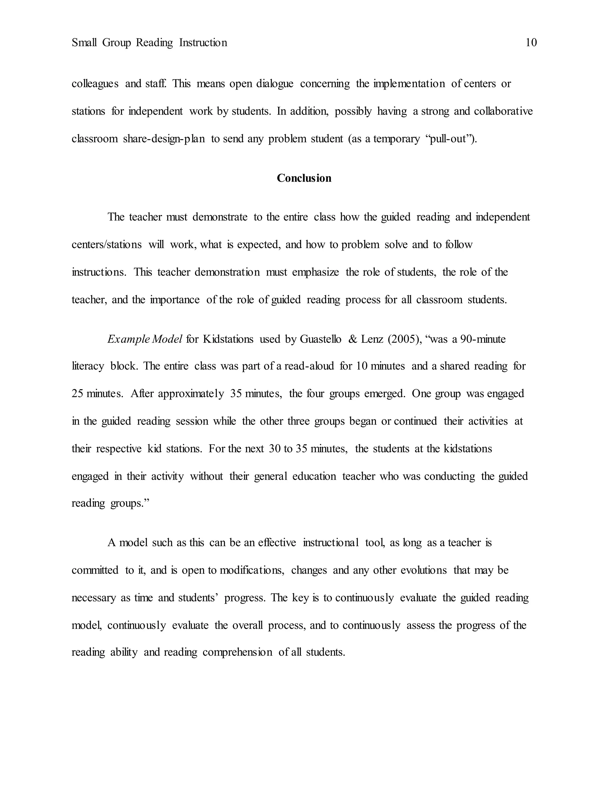 Small Group Reading Instruction 10
colleagues and staff. This means open dialogue concerning the implementation of centers or
stations for independent work by students. In addition, possibly having a strong and collaborative
classroom share-design-plan to send any problem student (as a temporary “pull-out”).
Conclusion
The teacher must demonstrate to the entire class how the guided reading and independent
centers/stations will work, what is expected, and how to problem solve and to follow
instructions. This teacher demonstration must emphasize the role of students, the role of the
teacher, and the importance of the role of guided reading process for all classroom students.
Example Model for Kidstations used by Guastello & Lenz (2005), “was a 90-minute
literacy block. The entire class was part of a read-aloud for 10 minutes and a shared reading for
25 minutes. After approximately 35 minutes, the four groups emerged. One group was engaged
in the guided reading session while the other three groups began or continued their activities at
their respective kid stations. For the next 30 to 35 minutes, the students at the kidstations
engaged in their activity without their general education teacher who was conducting the guided
reading groups.”
A model such as this can be an effective instructional tool, as long as a teacher is
committed to it, and is open to modifications, changes and any other evolutions that may be
necessary as time and students’ progress. The key is to continuously evaluate the guided reading
model, continuously evaluate the overall process, and to continuously assess the progress of the
reading ability and reading comprehension of all students.
 