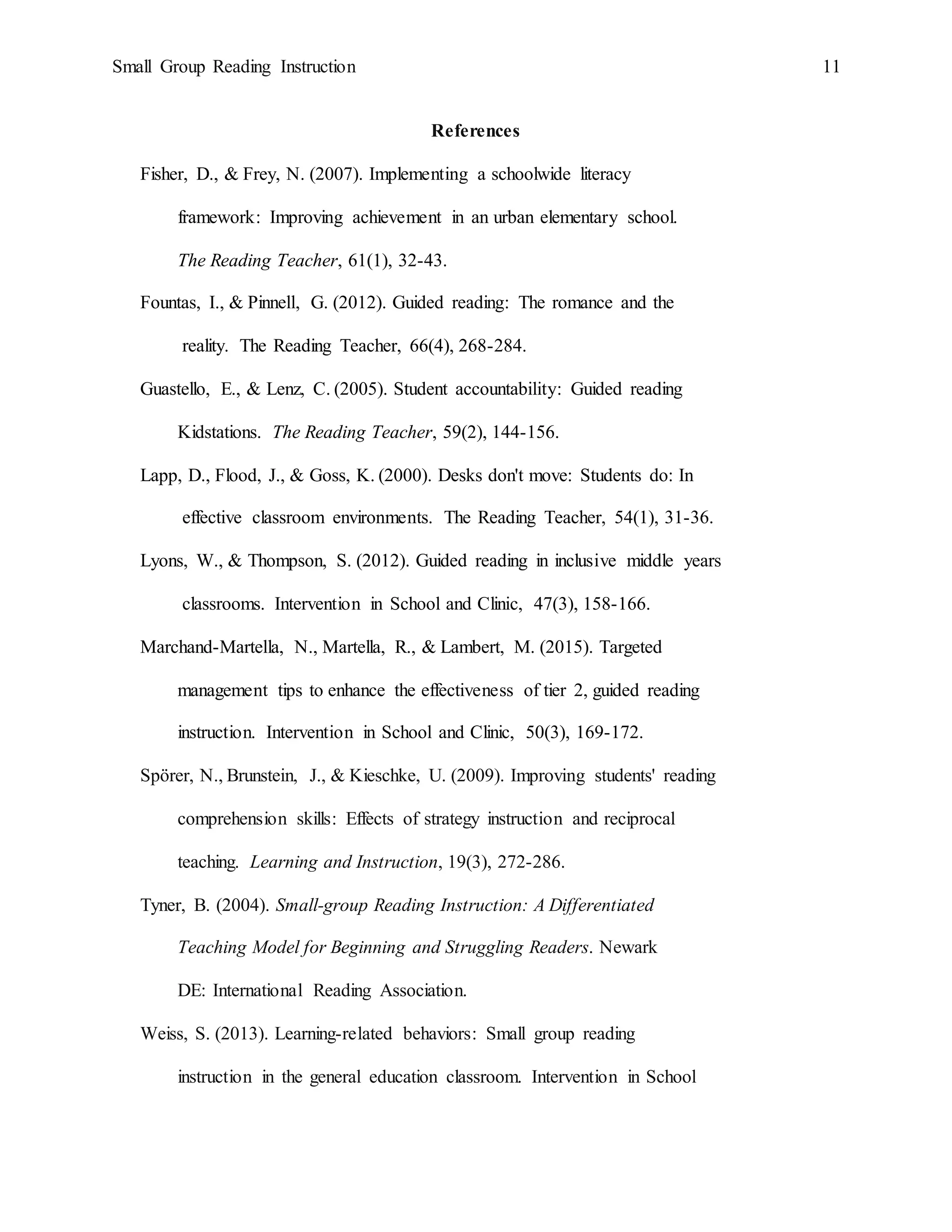 Small Group Reading Instruction 11
References
Fisher, D., & Frey, N. (2007). Implementing a schoolwide literacy
framework: Improving achievement in an urban elementary school.
The Reading Teacher, 61(1), 32-43.
Fountas, I., & Pinnell, G. (2012). Guided reading: The romance and the
reality. The Reading Teacher, 66(4), 268-284.
Guastello, E., & Lenz, C. (2005). Student accountability: Guided reading
Kidstations. The Reading Teacher, 59(2), 144-156.
Lapp, D., Flood, J., & Goss, K. (2000). Desks don't move: Students do: In
effective classroom environments. The Reading Teacher, 54(1), 31-36.
Lyons, W., & Thompson, S. (2012). Guided reading in inclusive middle years
classrooms. Intervention in School and Clinic, 47(3), 158-166.
Marchand-Martella, N., Martella, R., & Lambert, M. (2015). Targeted
management tips to enhance the effectiveness of tier 2, guided reading
instruction. Intervention in School and Clinic, 50(3), 169-172.
Spörer, N., Brunstein, J., & Kieschke, U. (2009). Improving students' reading
comprehension skills: Effects of strategy instruction and reciprocal
teaching. Learning and Instruction, 19(3), 272-286.
Tyner, B. (2004). Small-group Reading Instruction: A Differentiated
Teaching Model for Beginning and Struggling Readers. Newark
DE: International Reading Association.
Weiss, S. (2013). Learning-related behaviors: Small group reading
instruction in the general education classroom. Intervention in School
 