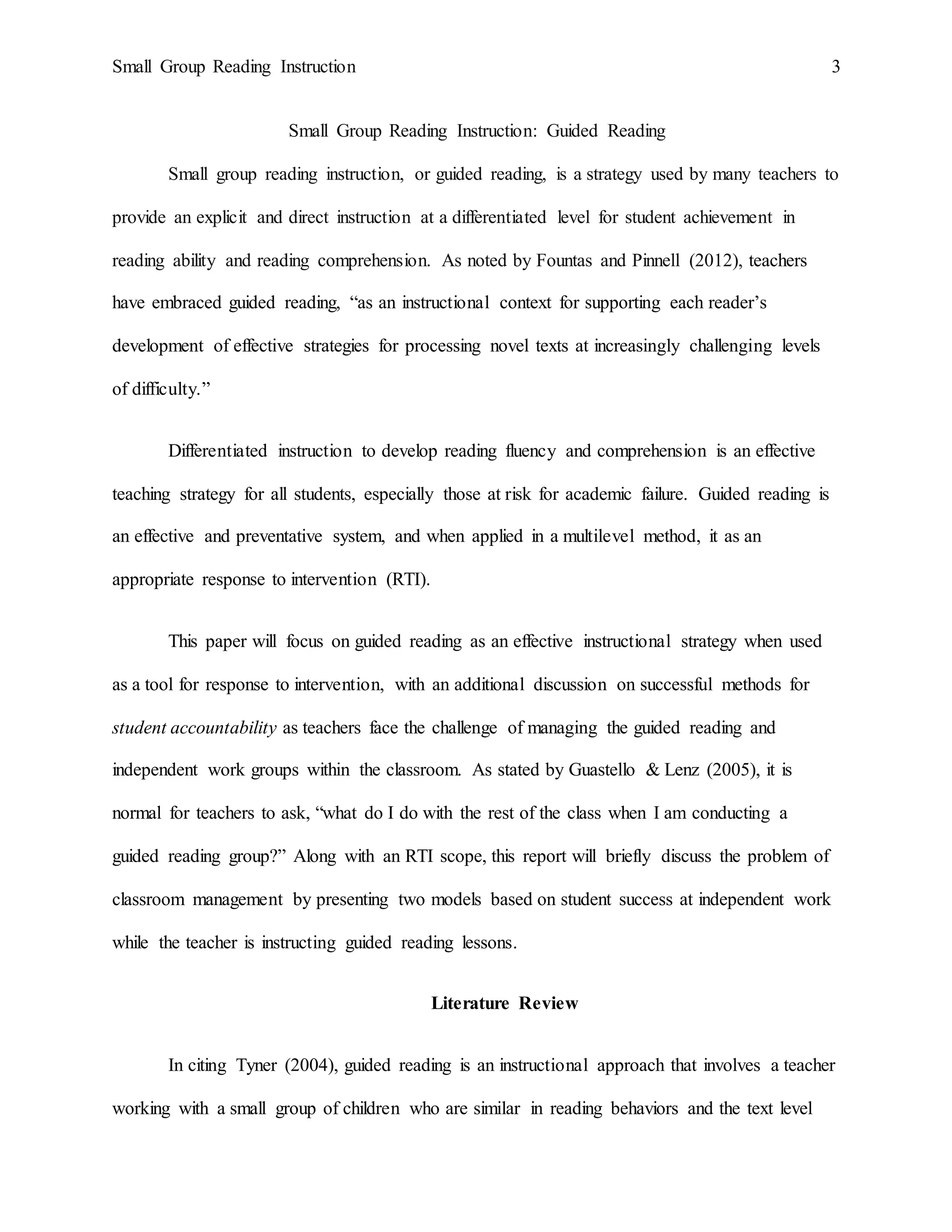 Small Group Reading Instruction 3
Small Group Reading Instruction: Guided Reading
Small group reading instruction, or guided reading, is a strategy used by many teachers to
provide an explicit and direct instruction at a differentiated level for student achievement in
reading ability and reading comprehension. As noted by Fountas and Pinnell (2012), teachers
have embraced guided reading, “as an instructional context for supporting each reader’s
development of effective strategies for processing novel texts at increasingly challenging levels
of difficulty.”
Differentiated instruction to develop reading fluency and comprehension is an effective
teaching strategy for all students, especially those at risk for academic failure. Guided reading is
an effective and preventative system, and when applied in a multilevel method, it as an
appropriate response to intervention (RTI).
This paper will focus on guided reading as an effective instructional strategy when used
as a tool for response to intervention, with an additional discussion on successful methods for
student accountability as teachers face the challenge of managing the guided reading and
independent work groups within the classroom. As stated by Guastello & Lenz (2005), it is
normal for teachers to ask, “what do I do with the rest of the class when I am conducting a
guided reading group?” Along with an RTI scope, this report will briefly discuss the problem of
classroom management by presenting two models based on student success at independent work
while the teacher is instructing guided reading lessons.
Literature Review
In citing Tyner (2004), guided reading is an instructional approach that involves a teacher
working with a small group of children who are similar in reading behaviors and the text level
 