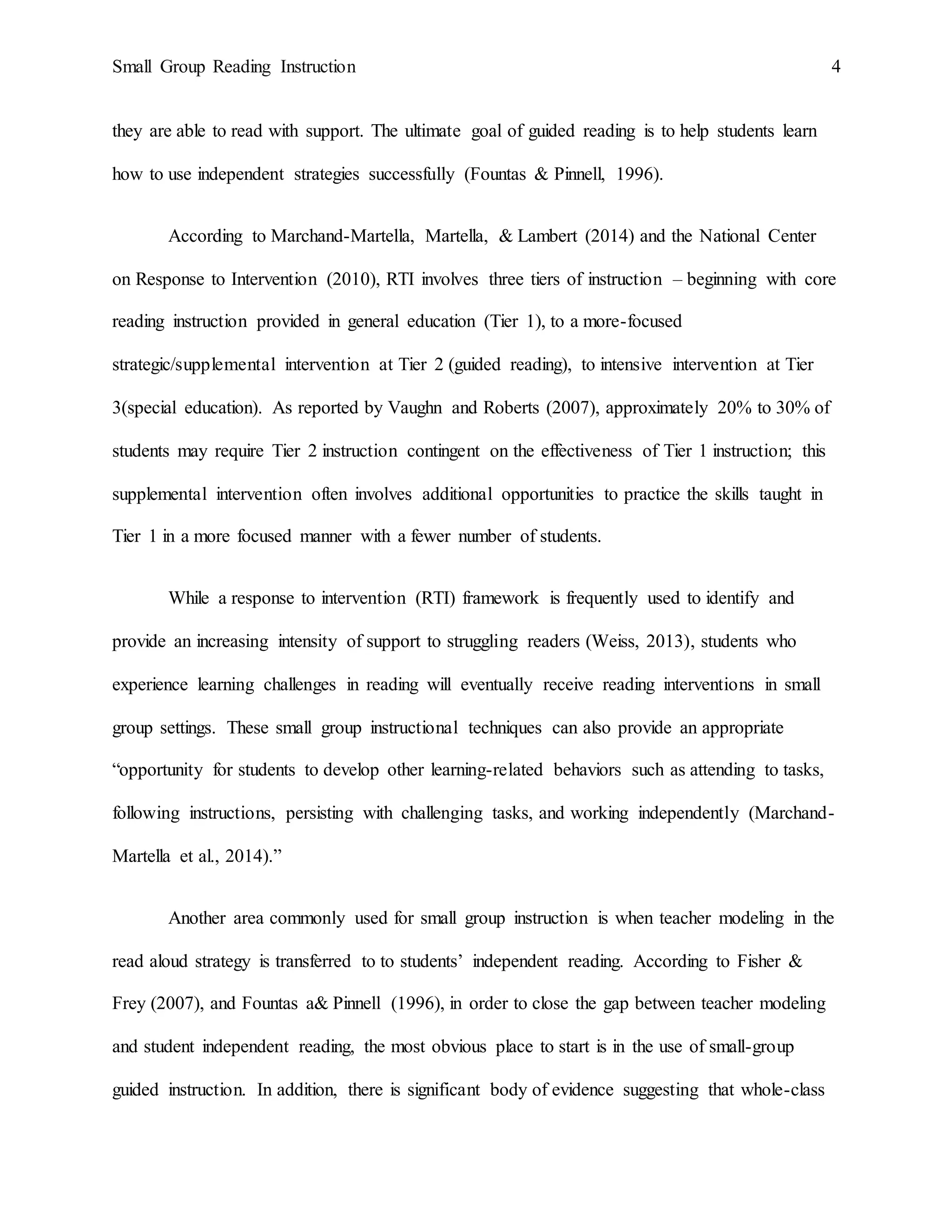 Small Group Reading Instruction 4
they are able to read with support. The ultimate goal of guided reading is to help students learn
how to use independent strategies successfully (Fountas & Pinnell, 1996).
According to Marchand-Martella, Martella, & Lambert (2014) and the National Center
on Response to Intervention (2010), RTI involves three tiers of instruction – beginning with core
reading instruction provided in general education (Tier 1), to a more-focused
strategic/supplemental intervention at Tier 2 (guided reading), to intensive intervention at Tier
3(special education). As reported by Vaughn and Roberts (2007), approximately 20% to 30% of
students may require Tier 2 instruction contingent on the effectiveness of Tier 1 instruction; this
supplemental intervention often involves additional opportunities to practice the skills taught in
Tier 1 in a more focused manner with a fewer number of students.
While a response to intervention (RTI) framework is frequently used to identify and
provide an increasing intensity of support to struggling readers (Weiss, 2013), students who
experience learning challenges in reading will eventually receive reading interventions in small
group settings. These small group instructional techniques can also provide an appropriate
“opportunity for students to develop other learning-related behaviors such as attending to tasks,
following instructions, persisting with challenging tasks, and working independently (Marchand-
Martella et al., 2014).”
Another area commonly used for small group instruction is when teacher modeling in the
read aloud strategy is transferred to to students’ independent reading. According to Fisher &
Frey (2007), and Fountas a& Pinnell (1996), in order to close the gap between teacher modeling
and student independent reading, the most obvious place to start is in the use of small-group
guided instruction. In addition, there is significant body of evidence suggesting that whole-class
 