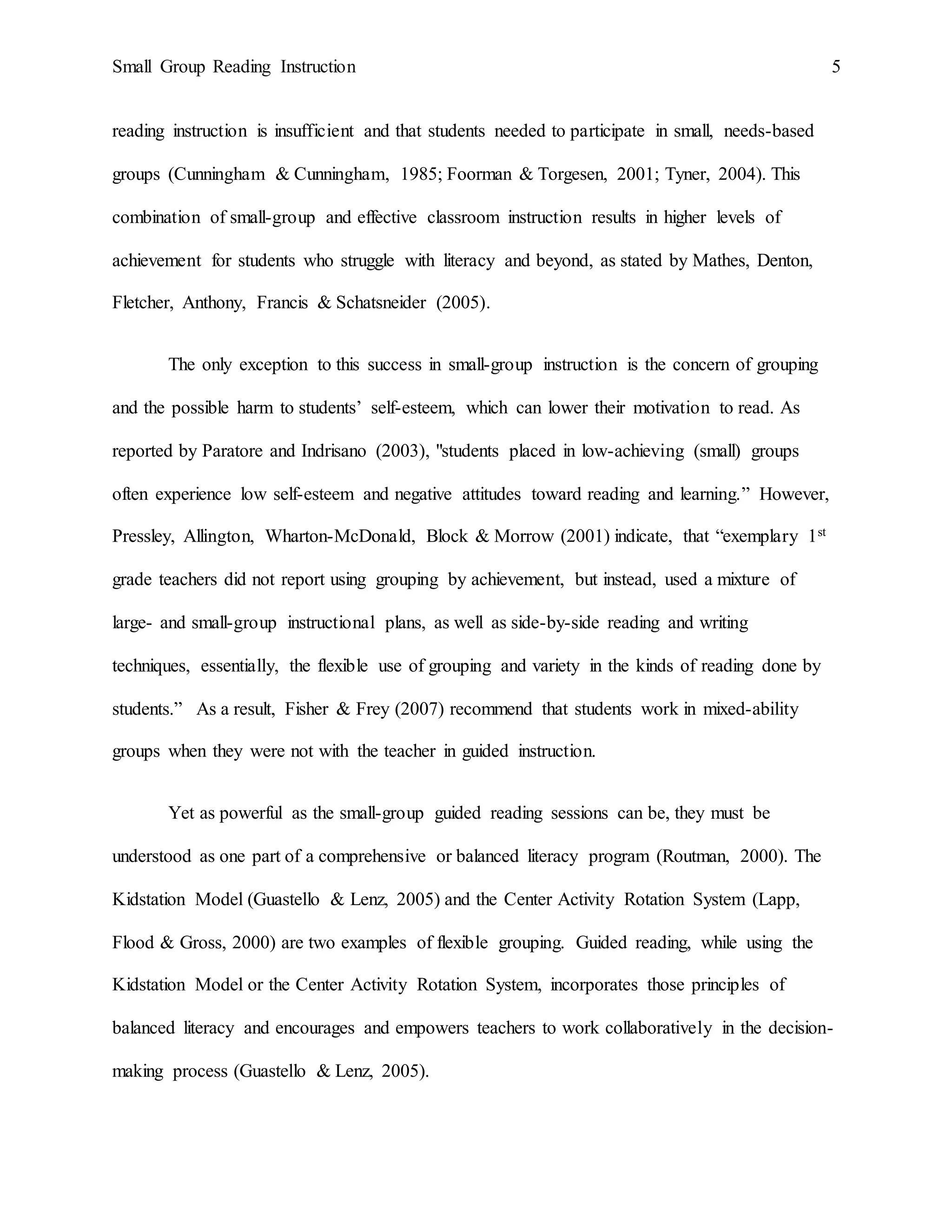 Small Group Reading Instruction 5
reading instruction is insufficient and that students needed to participate in small, needs-based
groups (Cunningham & Cunningham, 1985; Foorman & Torgesen, 2001; Tyner, 2004). This
combination of small-group and effective classroom instruction results in higher levels of
achievement for students who struggle with literacy and beyond, as stated by Mathes, Denton,
Fletcher, Anthony, Francis & Schatsneider (2005).
The only exception to this success in small-group instruction is the concern of grouping
and the possible harm to students’ self-esteem, which can lower their motivation to read. As
reported by Paratore and Indrisano (2003), "students placed in low-achieving (small) groups
often experience low self-esteem and negative attitudes toward reading and learning.” However,
Pressley, Allington, Wharton-McDonald, Block & Morrow (2001) indicate, that “exemplary 1st
grade teachers did not report using grouping by achievement, but instead, used a mixture of
large- and small-group instructional plans, as well as side-by-side reading and writing
techniques, essentially, the flexible use of grouping and variety in the kinds of reading done by
students.” As a result, Fisher & Frey (2007) recommend that students work in mixed-ability
groups when they were not with the teacher in guided instruction.
Yet as powerful as the small-group guided reading sessions can be, they must be
understood as one part of a comprehensive or balanced literacy program (Routman, 2000). The
Kidstation Model (Guastello & Lenz, 2005) and the Center Activity Rotation System (Lapp,
Flood & Gross, 2000) are two examples of flexible grouping. Guided reading, while using the
Kidstation Model or the Center Activity Rotation System, incorporates those principles of
balanced literacy and encourages and empowers teachers to work collaboratively in the decision-
making process (Guastello & Lenz, 2005).
 