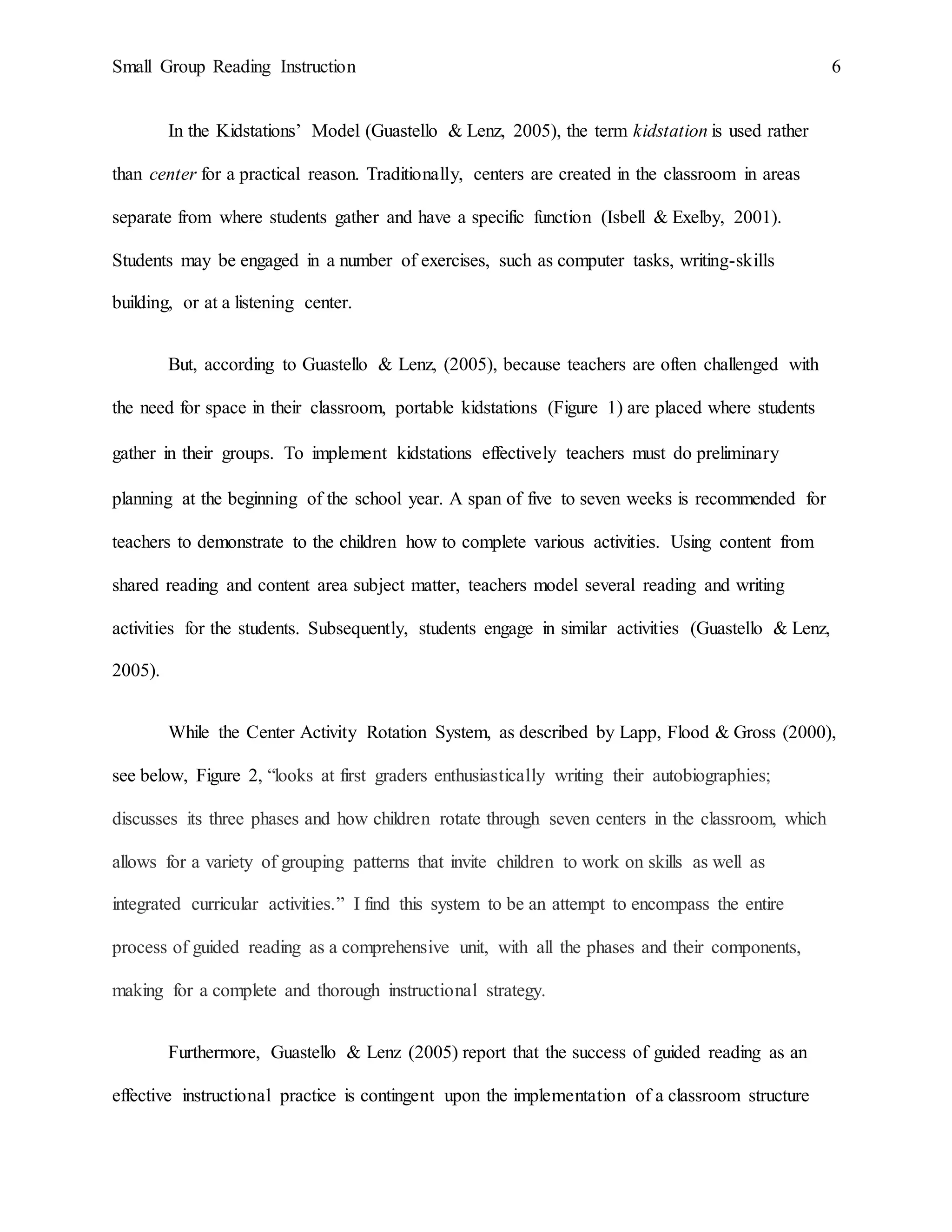Small Group Reading Instruction 6
In the Kidstations’ Model (Guastello & Lenz, 2005), the term kidstation is used rather
than center for a practical reason. Traditionally, centers are created in the classroom in areas
separate from where students gather and have a specific function (Isbell & Exelby, 2001).
Students may be engaged in a number of exercises, such as computer tasks, writing-skills
building, or at a listening center.
But, according to Guastello & Lenz, (2005), because teachers are often challenged with
the need for space in their classroom, portable kidstations (Figure 1) are placed where students
gather in their groups. To implement kidstations effectively teachers must do preliminary
planning at the beginning of the school year. A span of five to seven weeks is recommended for
teachers to demonstrate to the children how to complete various activities. Using content from
shared reading and content area subject matter, teachers model several reading and writing
activities for the students. Subsequently, students engage in similar activities (Guastello & Lenz,
2005).
While the Center Activity Rotation System, as described by Lapp, Flood & Gross (2000),
see below, Figure 2, “looks at first graders enthusiastically writing their autobiographies;
discusses its three phases and how children rotate through seven centers in the classroom, which
allows for a variety of grouping patterns that invite children to work on skills as well as
integrated curricular activities.” I find this system to be an attempt to encompass the entire
process of guided reading as a comprehensive unit, with all the phases and their components,
making for a complete and thorough instructional strategy.
Furthermore, Guastello & Lenz (2005) report that the success of guided reading as an
effective instructional practice is contingent upon the implementation of a classroom structure
 