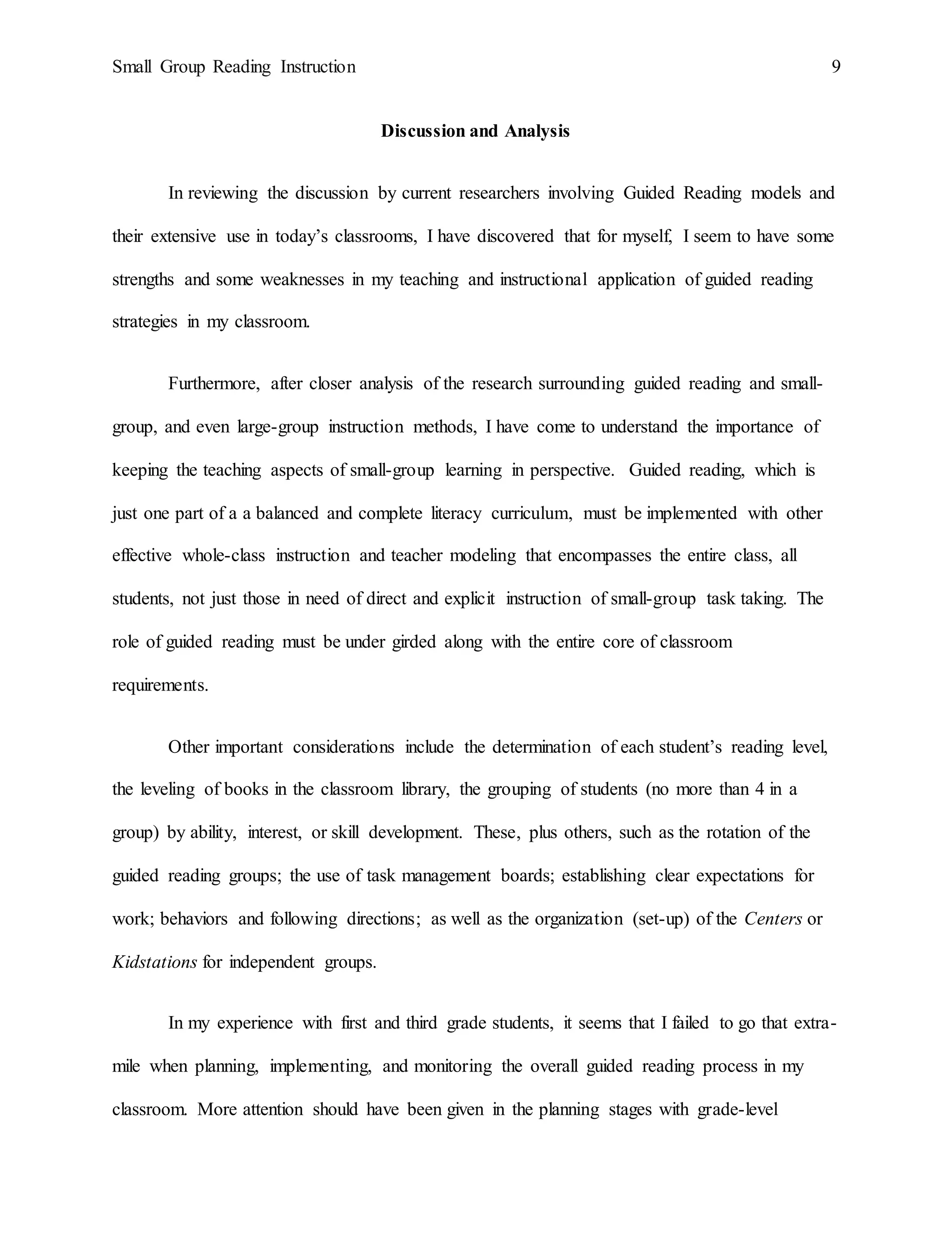 Small Group Reading Instruction 9
Discussion and Analysis
In reviewing the discussion by current researchers involving Guided Reading models and
their extensive use in today’s classrooms, I have discovered that for myself, I seem to have some
strengths and some weaknesses in my teaching and instructional application of guided reading
strategies in my classroom.
Furthermore, after closer analysis of the research surrounding guided reading and small-
group, and even large-group instruction methods, I have come to understand the importance of
keeping the teaching aspects of small-group learning in perspective. Guided reading, which is
just one part of a a balanced and complete literacy curriculum, must be implemented with other
effective whole-class instruction and teacher modeling that encompasses the entire class, all
students, not just those in need of direct and explicit instruction of small-group task taking. The
role of guided reading must be under girded along with the entire core of classroom
requirements.
Other important considerations include the determination of each student’s reading level,
the leveling of books in the classroom library, the grouping of students (no more than 4 in a
group) by ability, interest, or skill development. These, plus others, such as the rotation of the
guided reading groups; the use of task management boards; establishing clear expectations for
work; behaviors and following directions; as well as the organization (set-up) of the Centers or
Kidstations for independent groups.
In my experience with first and third grade students, it seems that I failed to go that extra-
mile when planning, implementing, and monitoring the overall guided reading process in my
classroom. More attention should have been given in the planning stages with grade-level
 