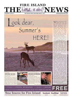 FFRREEEE• FITN ESS • EVEN TS• RECREATION • SIGHTS • HISTORY
• REAL ESTATE • AND EVERYTHING ELSE YOU NEED TO KNOW!
When you return to Fire
Island next year, you
may notice some of the local
deer are sporting the latest
wildlife monitoring acces-
sories: an ear tag and even a
tracking collar. This adorn-
ment is part of a new study
conducted by Fire Island
N ational Seashore as it gets
another step closer to produc-
ing a deer and vegetation man-
agement plan for the park.
Whitetail deer (Odocoileus
virginianus), while native to
Atlantic barrier islands, were
apparently not numerous on
Fire Island when the park was
established in 1964. Their
numbers, however, have
increased dramatically since
that time, along with issues
relating to an overabundance
of deer: their impact on
native and cultivated vegeta-
tion and forest regeneration,
and their association with the
spread of disease.
Participants in recent surveys
conducted for the N ational
Park Service indicated park res-
idents, neighbors and visitors
enjoy deer on Fire Island, but
many worry about deer-related
problems. In the Deer, People
and Parks survey Cornell
University conducted in 2007,
more than half of the respon-
dents agreed with the state-
ment, “The park should start
now to address deer-related
impacts.” They were also very
interested in providing mean-
ingful input on the manage-
ment of deer. While the park
has participated in years of
monitoring and research, it
does not have a formal deer
management plan or the associ-
ated environmental impact
statement that is required to
accompany such a plan.
(Continued on Page XX)
Look dear,
Summer’s
HERE!
Look dear,
Summer’s
HERE!
FOODS
SPOTLIGHT ON PIZZA
The ONLY Pizza in Town,
and It's Great!
N ew York City is famous for
many delicious treats, including
bagels, deli sandwiches and even
dim sum, but you wouldn't
want to miss out on a chance to
sample some of Fire Island's
amazing pizza. (Cont. on Pg. XX)
ENTERTAINMENT
SPOTLIGHT ON FIREWORKS
The Best VIEW,
from the Best PLACES!
Get the Best View of the 4th of
July Fireworks on N ew York
Water; for thrilling views of the
Manhattan skyline, the Statue of
Liberty and the Brooklyn Bridge
– and, of course...
(Cont. on Pg. XX)
 
