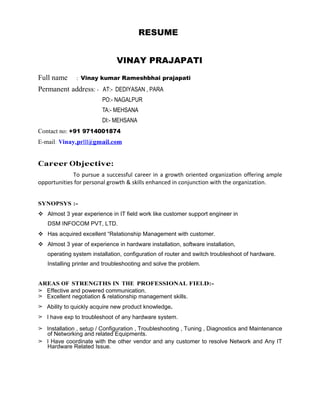 RESUME
VINAY PRAJAPATI
Full name : Vinay kumar Rameshbhai prajapati
Permanent address: - AT:- DEDIYASAN , PARA
PO:- NAGALPUR
TA:- MEHSANA
DI:- MEHSANA
Contact no: +91 9714001874
E-mail: Vinay.pr111@gmail.com
Career Objective:
To pursue a successful career in a growth oriented organization offering ample
opportunities for personal growth & skills enhanced in conjunction with the organization.
SYNOPSYS :-
v Almost 3 year experience in IT field work like customer support engineer in
DSM INFOCOM PVT, LTD.
v Has acquired excellent “Relationship Management with customer.
v Almost 3 year of experience in hardware installation, software installation,
operating system installation, configuration of router and switch troubleshoot of hardware.
Installing printer and troubleshooting and solve the problem.
AREAS OF STRENGTHS IN THE PROFESSIONAL FIELD:-
➢ Effective and powered communication.
➢ Excellent negotiation & relationship management skills.
➢ Ability to quickly acquire new product knowledge.
➢ I have exp to troubleshoot of any hardware system.
➢ Installation , setup / Configuration , Troubleshooting , Tuning , Diagnostics and Maintenance
of Networking and related Equipments.
➢ I Have coordinate with the other vendor and any customer to resolve Network and Any IT
Hardware Related Issue.
 