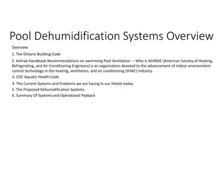 Pool Dehumidification Systems Overview
Overview
1. The Ontario Building Code
2. Ashrae Handbook Recommendations on swimming Pool Ventilation – Who is ASHRAE (American Society of Heating,
Refrigerating, and Air-Conditioning Engineers) is an organization devoted to the advancement of indoor-environment-
control technology in the heating, ventilation, and air conditioning (HVAC) industry.
4. The Current Systems and Problems we are Facing In our Hotels today.
3. CDC Aquatic Health Code
5. The Proposed Dehumidification Systems
6. Summary Of Systems and Operational Payback
 