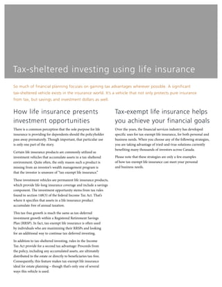 Tax-sheltered investing using life insurance
So much of financial planning focuses on gaining tax advantages wherever possible. A significant
tax-sheltered vehicle exists in the insurance world. It’s a vehicle that not only protects pure insurance
from tax, but savings and investment dollars as well.
How life insurance presents
investment opportunities
There is a common perception that the sole purpose for life
insurance is providing for dependents should the policyholder
pass away prematurely. Though important, that particular use
is only one part of the story.
Certain life insurance products are commonly utilized as
investment vehicles that accumulate assets in a tax-sheltered
environment. Quite often, the only reason such a product is
missing from an investor’s wealth management program is
that the investor is unaware of “tax-exempt life insurance.”
These investment vehicles are permanent life insurance products,
which provide life-long insurance coverage and include a savings
component. The investment opportunity stems from tax rules
found in section 148(3) of the federal Income Tax Act. That’s
where it specifies that assets in a life insurance product
accumulate free of annual taxation.
This tax-free growth is much the same as tax-deferred
investment growth within a Registered Retirement Savings
Plan (RRSP). In fact, tax-exempt life insurance is often used
by individuals who are maximizing their RRSPs and looking
for an additional way to continue tax-deferred investing.
In addition to tax-sheltered investing, rules in the Income
Tax Act provide for a second tax advantage: Proceeds from
the policy, including any accumulated assets, are ultimately
distributed to the estate or directly to beneficiaries tax-free.
Consequently, this feature makes tax-exempt life insurance
ideal for estate planning – though that’s only one of several
ways this vehicle is used.
Tax-exempt life insurance helps
you achieve your financial goals
Over the years, the financial services industry has developed
specific uses for tax-exempt life insurance, for both personal and
business needs. When you choose any of the following strategies,
you are taking advantage of tried-and-true solutions currently
benefiting many thousands of investors across Canada.
Please note that these strategies are only a few examples
of how tax-exempt life insurance can meet your personal
and business needs.
 