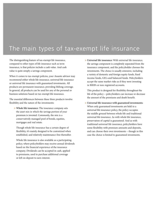 The distinguishing feature of tax-exempt life insurance,
compared to other types of life insurance such as term
insurance, is that policies include a cash value. And cash
value is quite simply a savings component.
When it comes to tax-exempt policies, your Assante advisor may
recommend either whole life insurance, universal life insurance
or universal life insurance with guaranteed investments. All
products are permanent insurance, providing lifelong coverage.
In general, all products can be used for any of the personal or
business solutions based on tax-exempt life insurance.
The essential differences between these three products involve
flexibility and the nature of the investments:
> Whole life insurance: The insurance company sets
the asset mix in which the savings portion of your
premium is invested. Commonly, the mix is a
conservatively managed pool of bonds, equities,
mortgages and real estate.
Though whole life insurance has a certain degree of
flexibility, it’s mainly designed to be customized when
established, and relatively maintenance-free thereafter.
Whole life insurance is also available as a participating
policy, where policyholders may receive annual dividends
based on the financial experience of the insurance
company. Dividends can be accepted in cash, applied
to premiums, used to purchase additional coverage
or left on deposit to earn interest.
> Universal life insurance: With universal life insurance,
the savings component is completely separated from the
insurance component, and the policyholder chooses the
investments. The choice is usually extensive, including
a variety of domestic and foreign equity funds, fixed
income funds, GICs and balanced funds. Policyholders
accept the same market risks as if they were investing
in RRSPs or non-registered accounts.
This product is designed for flexibility throughout the
life of the policy – policyholders can increase or decrease
the amount of the premiums and death benefit.
> Universal life insurance with guaranteed investments:
When only guaranteed investments are held in a
universal life insurance policy, the policy occupies
the middle ground between whole life and traditional
universal life insurance. As with whole life insurance,
preservation of capital is guaranteed. And as with
traditional universal life insurance, policyholders have
some flexibility with premium amounts and deposits,
and can choose their own investments – though in this
case the choice is limited to guaranteed investments.
The main types of tax-exempt life insurance
 