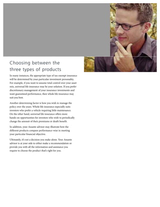 Choosing between the
three types of products
In many instances, the appropriate type of tax-exempt insurance
will be determined by your particular investment personality.
For example, if you want to assume total control over your asset
mix, universal life insurance may be your solution. If you prefer
discretionary management of your insurance investments and
want guaranteed performance, then whole life insurance may
suit you best.
Another determining factor is how you wish to manage the
policy over the years. Whole life insurance especially suits
investors who prefer a vehicle requiring little maintenance.
On the other hand, universal life insurance offers more
hands-on opportunities for investors who wish to periodically
change the amount of their premiums or death benefit.
In addition, your Assante advisor may illustrate how the
different products compare performance-wise in meeting
your particular financial objective.
Ultimately, it’s not a decision you make alone. Your Assante
advisor is at your side to either make a recommendation or
provide you with all the information and assistance you
require to choose the product that’s right for you.
 