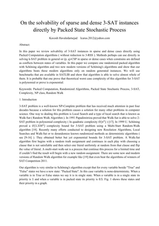 On the solvability of sparse and dense 3-SAT instances
directly by Packed State Stochastic Process
Kavosh Havaledarnejad Icarus.2012@yahoo.com
Abstract:
In this paper we review solvability of 3-SAT instances in sparse and dense cases directly using
Packed Computation algorithms ( without reduction to 3-RSS ). Methods perhaps can use directly in
solving k-SAT problem in general or (p, q)-CSP in sparse or dense cases when constrains are defined
as conflicts between states of variables. In this paper we compare one randomized packed algorithm
with Schöning algorithm and two new modern versions of Schöning's algorithms and show that our
algorithms beats these modern algorithms only on random generated instances. We will use
benchmarks that are available in SATLIB and show that algorithm is able to solve almost whole of
them. It is probable that one prove that theoretical worst case complexity of this algorithm for 3-SAT
is polynomial or prove is exponential.
Keywords: Packed Computation, Randomized Algorithms, Packed State Stochastic Process, 3-SAT,
Complexity, NP class, Random Walk
1. Introduction
3-SAT problem is a well-known NP-Complete problem that has received much attention in past four
decades because a solution for this problem causes a solution for many other problems in computer
science. One way to dealing this problem is Local Search and a type of local search that is known as
Walk-Sat ( Random Walk Algorithm ). In 1991 Papadimitriou proved that Walk-Sat is able to solve 2-
SAT problem in polynomial complexity ( In quadratic complexity ) [17]. In 1999 U. Schöning
proved a complexity bound for 3-SAT problem using a Multi-Start Random-Walk
algorithm [18]. Recently many efforts conducted to designing new Resolution Algorithms, Local
Searches and Walk-Sat or to derandomize known randomized methods as deterministic algorithms (
see [9-16] ). They obtained better but yet exponential bounds for 3-SAT problem. A Walk-Sat
algorithm first begins with a random truth assignment and continues in each play with choosing a
clause that is not satisfiable and then select one literal uniformly at random from that clause and flip
the value of literal. A multi-start walk-sat is a process that continue this process for a limited time and
if couldn’t find the result will begin with a new random assignment. There are some new and modern
versions of Random Walk algorithm for example like [19] that even beat the algorithms of winners of
SAT Competition 2011.
Our algorithm is very similar to Schöning's algorithm except that for every variable beside "True" and
"False" states we have a new state: "Packed State". In this case variable is none-deterministic. When a
variable is in True or False states we say it is in single state. When a variable is in a single state its
priority is and when a variable is in packed state its priority is . Fig. 1 shows these states and
their priority in a graph.
 