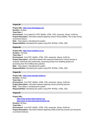 Project #4
Project URL: http://www.theridegear.net
Duration: 50 Days
Team Size: 2
Environment: Cre Loaded 6.5, PHP, MySQL, HTML, CSS, Javascript, JQuery, AJAX etc.
Project Description: Informative website regarding various Horse Saddles. This is also having
ecommerce feature.
Role: Team player in developing the system.
Responsibilities: Developing the system using PHP, MYSQL, HTML, CSS.
Project #5
Project URL: http://www.enableus.co.uk
Duration: 150 Days
Team Size: 2
Environment: Core PHP, MySQL, HTML, CSS, Javascript, JQuery, AJAX etc.
Project Description: Informative website with responsive features for various devices to
empower individuals with impairments, preventing society from disabling people and
preventing them from fulfilling their potential.
Role: Team player in developing the system.
Responsibilities: Developing the system using PHP, MYSQL, HTML, CSS.
Project #6
Project URL: http://www.plumber-dublin.ie
Duration: 40 Days
Team Size: 2
Environment: Core PHP, MySQL, HTML, CSS, Javascript, JQuery, AJAX etc.
Project Description: Informative website regarding various plumbing services.
Role: Team player in developing the system.
Responsibilities: Developing the system using PHP, MYSQL, HTML, CSS.
Project #7
Project URL:
http://www.pclient.ibpminstitute.org
http://www.m.internationalpminstitute.org
Duration: 60 Days
Team Size: 1
Environment: Core PHP, MySQL, HTML, CSS, Javascript, JQuery, AJAX etc.
Project Description: Informative website regarding mobile e-learning courses and having the
e-commerce features.
 