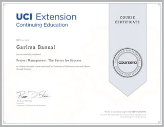 EDUCA
T
ION FOR EVE
R
YONE
CO
U
R
S
E
C E R T I F
I
C
A
TE
COURSE
CERTIFICATE
MAY 24, 2016
Garima Bansal
Project Management: The Basics for Success
an online non-credit course authorized by University of California, Irvine and offered
through Coursera
has successfully completed
Rob Stone, PMP, M.Ed.
Instructor
University of California, Irvine Extension
Verify at coursera.org/verify/EZXVP4Z6QTPA
Coursera has confirmed the identity of this individual and
their participation in the course.
 