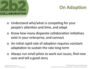 On	
  Adop'on	
  

             Understand	
  who/what	
  is	
  compe<ng	
  for	
  your	
  
              people’s	
  a2en<on	
  and	
  <me,	
  and	
  adapt	
  
             Know	
  how	
  many	
  disparate	
  collabora<on	
  ini<a<ves	
  
              exist	
  in	
  your	
  enterprise,	
  and	
  connect	
  	
  
             An	
  ini<al	
  rapid	
  rate	
  of	
  adop<on	
  requires	
  constant	
  
              adapta<on	
  to	
  sustain	
  the	
  rate	
  long-­‐term	
  
             Always	
  run	
  small	
  pilots	
  to	
  work	
  out	
  issues,	
  ﬁnd	
  new	
  
              uses	
  and	
  tell	
  a	
  good	
  story	
  
www.2b2collaboration.com                                                          Enabling Success via Collaboration
©2009 2b2 Consulting, llc. All rights reserved.          A process and outcome about people, for people and by people.
 