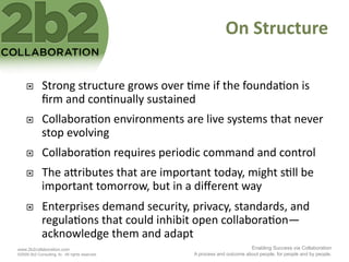 On	
  Structure	
  

             Strong	
  structure	
  grows	
  over	
  <me	
  if	
  the	
  founda<on	
  is	
  
              ﬁrm	
  and	
  con<nually	
  sustained	
  
             Collabora<on	
  environments	
  are	
  live	
  systems	
  that	
  never	
  
              stop	
  evolving	
  
             Collabora<on	
  requires	
  periodic	
  command	
  and	
  control	
  
             The	
  a2ributes	
  that	
  are	
  important	
  today,	
  might	
  s<ll	
  be	
  
              important	
  tomorrow,	
  but	
  in	
  a	
  diﬀerent	
  way	
  
             Enterprises	
  demand	
  security,	
  privacy,	
  standards,	
  and	
  
              regula<ons	
  that	
  could	
  inhibit	
  open	
  collabora<on—
              acknowledge	
  them	
  and	
  adapt	
  
www.2b2collaboration.com                                                           Enabling Success via Collaboration
©2009 2b2 Consulting, llc. All rights reserved.           A process and outcome about people, for people and by people.
 