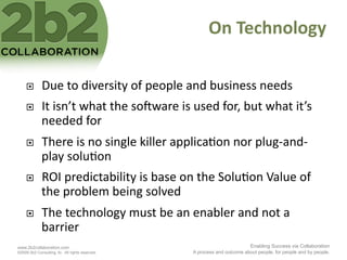 On	
  Technology	
  

             Due	
  to	
  diversity	
  of	
  people	
  and	
  business	
  needs	
  
             It	
  isn’t	
  what	
  the	
  soNware	
  is	
  used	
  for,	
  but	
  what	
  it’s	
  
              needed	
  for	
  
             There	
  is	
  no	
  single	
  killer	
  applica<on	
  nor	
  plug-­‐and-­‐
              play	
  solu<on	
  
             ROI	
  predictability	
  is	
  base	
  on	
  the	
  Solu<on	
  Value	
  of	
  
              the	
  problem	
  being	
  solved	
  
             The	
  technology	
  must	
  be	
  an	
  enabler	
  and	
  not	
  a	
  
              barrier	
  
www.2b2collaboration.com                                                              Enabling Success via Collaboration
©2009 2b2 Consulting, llc. All rights reserved.              A process and outcome about people, for people and by people.
 