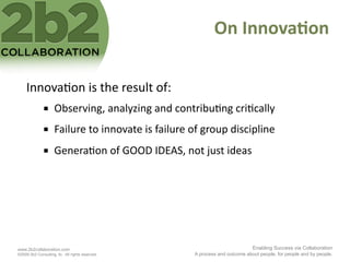 On	
  Innova'on	
  

     Innova<on	
  is	
  the	
  result	
  of:	
  
                    Observing,	
  analyzing	
  and	
  contribu<ng	
  cri<cally	
  
                    Failure	
  to	
  innovate	
  is	
  failure	
  of	
  group	
  discipline	
  
                    Genera<on	
  of	
  GOOD	
  IDEAS,	
  not	
  just	
  ideas	
  




www.2b2collaboration.com                                                                     Enabling Success via Collaboration
©2009 2b2 Consulting, llc. All rights reserved.                     A process and outcome about people, for people and by people.
 