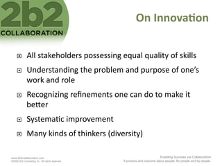 On	
  Innova'on	
  

             All	
  stakeholders	
  possessing	
  equal	
  quality	
  of	
  skills	
  
             Understanding	
  the	
  problem	
  and	
  purpose	
  of	
  one’s	
  
              work	
  and	
  role	
  
             Recognizing	
  reﬁnements	
  one	
  can	
  do	
  to	
  make	
  it	
  
              be2er	
  
             Systema<c	
  improvement	
  
             Many	
  kinds	
  of	
  thinkers	
  (diversity)	
  

www.2b2collaboration.com                                                        Enabling Success via Collaboration
©2009 2b2 Consulting, llc. All rights reserved.        A process and outcome about people, for people and by people.
 