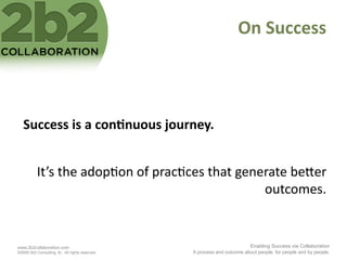 On	
  Success	
  



   Success	
  is	
  a	
  con'nuous	
  journey.	
  


           It’s	
  the	
  adop<on	
  of	
  prac<ces	
  that	
  generate	
  be2er	
  
                                                                   outcomes.	
  


www.2b2collaboration.com                                                   Enabling Success via Collaboration
©2009 2b2 Consulting, llc. All rights reserved.   A process and outcome about people, for people and by people.
 