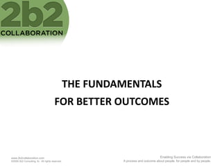THE	
  FUNDAMENTALS	
  
                                        FOR	
  BETTER	
  OUTCOMES	
  



www.2b2collaboration.com                                                                Enabling Success via Collaboration
©2009 2b2 Consulting, llc. All rights reserved.                A process and outcome about people, for people and by people.
 