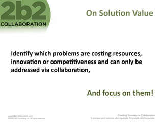 On	
  Solu'on	
  Value	
  



   Iden'fy	
  which	
  problems	
  are	
  cos'ng	
  resources,	
  
   innova'on	
  or	
  compe''veness	
  and	
  can	
  only	
  be	
  
   addressed	
  via	
  collabora'on,	
  


                                                  And	
  focus	
  on	
  them!	
  

www.2b2collaboration.com                                                    Enabling Success via Collaboration
©2009 2b2 Consulting, llc. All rights reserved.    A process and outcome about people, for people and by people.
 