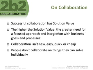 On	
  Collabora'on	
  

             Successful	
  collabora<on	
  has	
  Solu<on	
  Value	
  
             The	
  higher	
  the	
  Solu<on	
  Value,	
  the	
  greater	
  need	
  for	
  
              a	
  focused	
  approach	
  and	
  integra<on	
  with	
  business	
  
              goals	
  and	
  processes	
  
             Collabora<on	
  isn’t	
  new,	
  easy,	
  quick	
  or	
  cheap	
  
             People	
  don’t	
  collaborate	
  on	
  things	
  they	
  can	
  solve	
  
              individually	
  


www.2b2collaboration.com                                                        Enabling Success via Collaboration
©2009 2b2 Consulting, llc. All rights reserved.        A process and outcome about people, for people and by people.
 