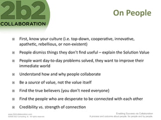 On	
  People	
  

             First,	
  know	
  your	
  culture	
  (i.e.	
  top-­‐down,	
  coopera<ve,	
  innova<ve,	
  
              apathe<c,	
  rebellious,	
  or	
  non-­‐existent)	
  
             People	
  dismiss	
  things	
  they	
  don’t	
  ﬁnd	
  useful	
  –	
  explain	
  the	
  Solu<on	
  Value	
  
             People	
  want	
  day-­‐to-­‐day	
  problems	
  solved,	
  they	
  want	
  to	
  improve	
  their	
  
              immediate	
  world	
  
             Understand	
  how	
  and	
  why	
  people	
  collaborate	
  
             Be	
  a	
  source	
  of	
  value,	
  not	
  the	
  value	
  itself	
  
             Find	
  the	
  true	
  believers	
  (you	
  don’t	
  need	
  everyone)	
  
             Find	
  the	
  people	
  who	
  are	
  desperate	
  to	
  be	
  connected	
  with	
  each	
  other	
  	
  	
  
             Credibility	
  vs.	
  strength	
  of	
  connec<on	
  
www.2b2collaboration.com                                                                                  Enabling Success via Collaboration
©2009 2b2 Consulting, llc. All rights reserved.                                  A process and outcome about people, for people and by people.
 