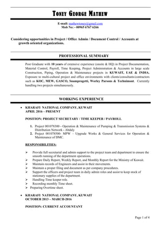 TONEY GEORGE MATHEW
E-mail: mathewtoney@gmail.com
Mob No: - 00965 6767 6266
Considering opportunities in Project / Office Admin / Document Control / Accounts at
growth oriented organizations.
PROFESSIONAL SUMMARY
Post Graduate with 10 years of extensive experience (onsite & HQ) in Project Documentation,
Material Control, Payroll, Time Keeping, Project Administration & Accounts in large scale
Construction, Piping, Operation & Maintenance projects in KUWAIT, UAE & INDIA.
Exposure to multi-cultural project and office environments with clients/consultants/contractors
such as KOC, MEW, GASCO, Snamprogetti, Worley Parsons & Technimont. Currently
handling two projects simultaneously.
WORKING EXPERIENCE
• KHARAFI NATIONAL COMPANY, KUWAIT
APRIL 2016 – PRESENT
POSITION: PROJECT SECRETARY / TIME KEEPER / PAYROLL
1. Project 001078300 - Operation & Maintenance of Pumping & Transmission Systems &
Distribution Network - Abdaly
2. Project 001078500- MPW – Upgrade Works & General Services for Operation &
Maintenance of DMC.
RESPONSIBILITIES:
 Provide full secretarial and admin support to the project team and department to ensure the
smooth running of the department operations.
 Prepare Daily Report, Weekly Report, and Monthly Report for the Ministry of Kuwait.
 Maintain records of Engineers and assist in their movements.
 Maintain a proper filing and document as per company procedures.
 Support the officers and project team in daily admin roles and assist to keep stock of
stationary supplies of the department.
 Handling Time keeper role.
 Recording monthly Time sheet.
 Preparing Overtime sheet.
• KHARAFI NATIONAL COMPANY, KUWAIT
OCTOBER 2013 – MARCH-2016
POSITION: CURRENT ACCOUNTANT
Page 1 of 4
 