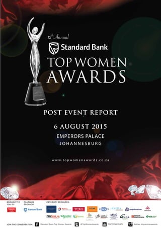 w w w . t o p w o m e n a w a r d s . c o . z a
6 august 2015
POST EVENT REPORT
EMPERORS PALACE
J o h a n n es b u r g
BROUGHT TO
YOU BY:
PLATINUM
SPONSOR:
category sponsors:
JOIN THE CONVERSATION: Standard Bank Top Women Awards @TopWomenAwards TOPCOMEDIATV #sbtwa #topwomenawards
 