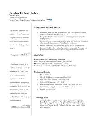 Jonathan Herbert Hoehne
801- 472-4785
jono.hoehne@gmail.com
https://www.linkedin.com/in/jonathanhoehne
“Jon successfully accomplished every
assignment with detail and accuracy.
His efforts exceeded my expectations,
and in some cases the outcomes were
better than those that I expected of
myself. ”
Jarod Sites
Principal, Dixon Middle School
“Jonathan was responsible for not
only his student’s progress but also for
all students in the 3rd
and 4th
grade.
He did an outstanding job in
completing this task. Student
achievement went up to the point the
school was one of only four in the state
to rise two letter grades in the state
school grading scale. Montezuma
Creek went from an F to C in the year
Jonathan was on staff.”
Ron Nielson
K-12 Education Director, SJSD
Professional Accomplishments
• Researched, wrote, and was awarded one of two $3,000 grants to facilitate
digital Microteaching practices within PLC’s
• Designed and implemented resources to facilitate digital interactive close
reading activities
• Implemented and coordinated grade level digital data notebooks for student
reflection and enhancement of Parent-Teacher conferences
• Planned, coordinated and executed site STEM fairs for the past 5 years
• Participated in Pilot 1 to 1 technology initiative programs in Provo and San
Juan School districts to increase student engagement and achievement
Education
Bachelors of Science, Elementary Education
Cum-Laude, Utah Valley University, Orem, Utah April 2009
Masters of Education and Administrative License
Southern Utah University, Cedar City, Utah (Expected April 2016)
Professional Training
• GO Math 2015-16
• T.E.L.L. (ESL Endorsement expected June 2016)
• Utah Data Driven Institute USOE 2014 -2015
• CMI and DMI Numeracy 2009 - 2012
• Professional Learning Communities Solution Tree, Phoenix AZ 2010
• EMINTS Technology Instructional Model 2009 – 2011
• Leader in Me 2010-2011
Technology Skills
Website Design, Swivl video robot, Teacher Channel, Powerschool,
ParentLink, Nearpod, Kahoot, Pages, Word, Numbers, Excel, Eadms,
Canvas, Google Classroom, Google Apps, Smartboard and Promethean
boards, ActivInspire, iReady,, Chromebooks, iPad, iMac, iMovie, Digital
Data notebooks.
 