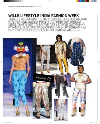 70  sportswear international india | ending april 2013 I fashion I trends
NidaMahmood
RishtabyArjun
wills lifestyle india Fashion Week
this spring summer the indian retailers can add
Stripes and quirky prints to their top trends
lists. that's not to say we are leaving out funky
pyjamas, gigantic bags or pick-me-up screaming
shorts or delicious looking swimwear. By Shweta Jain
RajShroff
DevRNil
Bottoms Up
JenjumGadi
PerobyAneethArora
RannaGill
RiteshKumar
Trends_WIFW.indd 70 28/01/13 3:19 PM
 