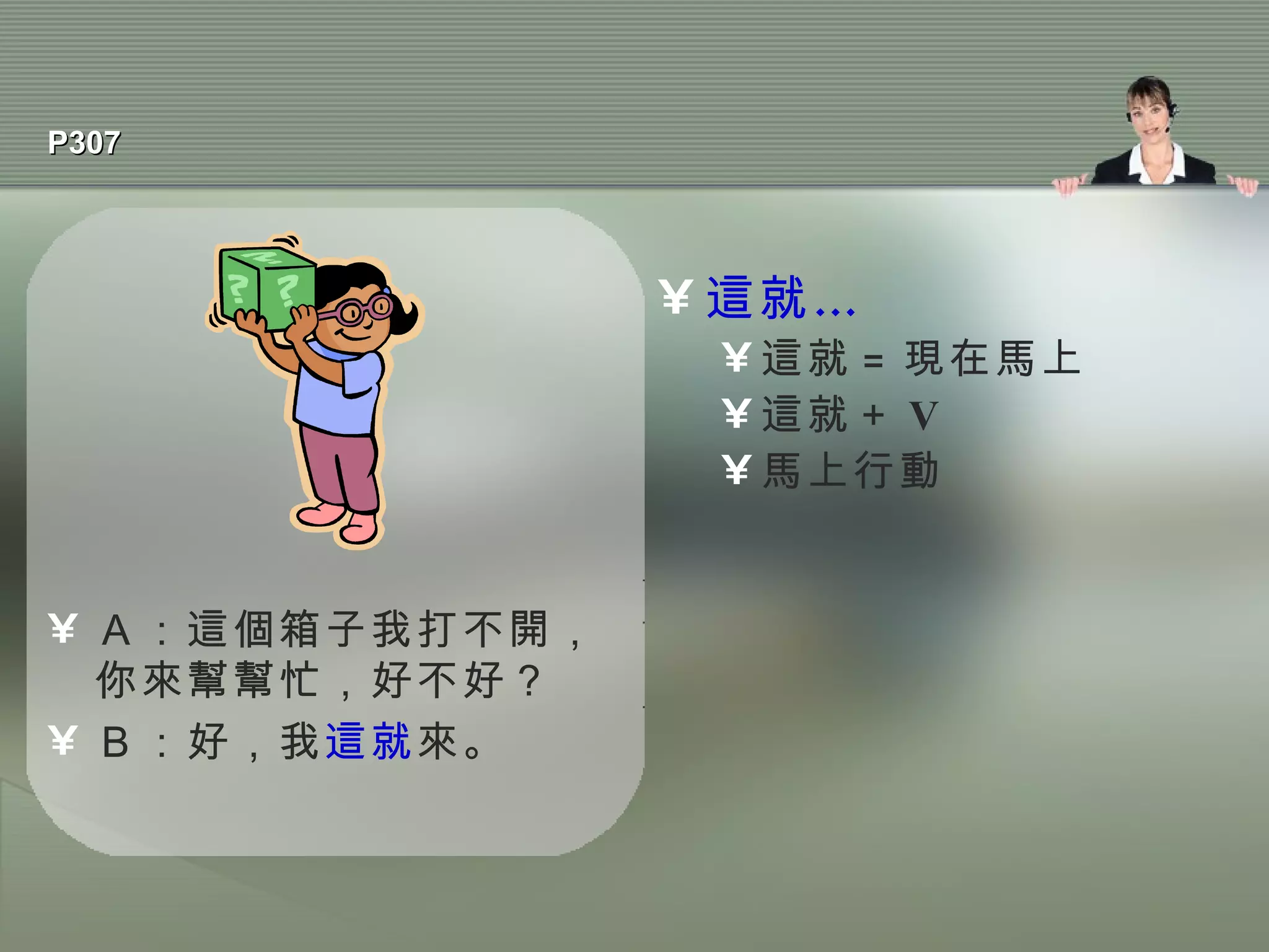 P307 Ａ：這個箱子我打不開，你來幫幫忙，好不好？ Ｂ：好，我 這就 來。 這就… 這就 = 現在馬上 這就＋ V 馬上行動 