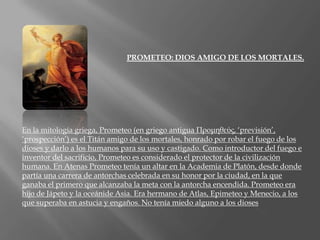 PROMETEO: DIOS AMIGO DE LOS MORTALES.En la mitología griega, Prometeo (en griego antigua Προμηθεύς, ‘previsión’, ‘prospección’) es el Titán amigo de los mortales, honrado por robar el fuego de los dioses y darlo a los humanos para su uso y castigado. Como introductor del fuego e inventor del sacrificio, Prometeo es considerado el protector de la civilización humana. En Atenas Prometeo tenía un altar en la Academia de Platón, desde donde partía una carrera de antorchas celebrada en su honor por la ciudad, en la que ganaba el primero que alcanzaba la meta con la antorcha encendida. Prometeo era hijo de Jápetoy la oceánide Asia. Era hermano de Atlas, Epimeteoy Menecio, a los que superaba en astucia y engaños. No tenía miedo alguno a los dioses